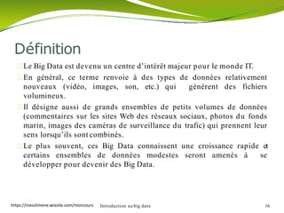 Le Big Data est devenu un centre d’intérêt majeur pour le monde IT.
En général, ce terme renvoie à des types de données relativement
nouveaux (vidéo, images, son, etc.) qui génèrent des fichiers
volumineux.
Il désigne aussi de grands ensembles de petits volumes de données
(commentaires sur les sites Web des réseaux sociaux, photos du fonds
marin, images des caméras de surveillance du trafic) qui prennent leur
sens lorsqu’ils sont combinés.
Le plus souvent, ces Big Data connaissent une croissance rapide et
certains ensembles de données modestes seront amenés à se
développer pour devenir des Big Data.
Introduction au big data 16
Définition
https://inesslimene.wixsite.com/moncours
 