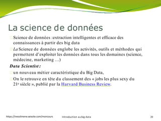 La science de données
Introduction au big data 20
Science de données :extraction intelligentes et efficace des
connaissances à partir des big data
La Science de données englobe les activités, outils et méthodes qui
permettent d’exploiter les données dans tous les domaines (science,
médecine, marketing …)
Data Scientist :
un nouveau métier caractéristique du Big Data,
On le retrouve en tête du classement des « jobs les plus sexy du
21e siècle », publié par la Harvard Business Review.
https://inesslimene.wixsite.com/moncours
 