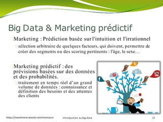 Big Data & Marketing prédictif
Marketing : Prédiction basée sur l'intuition et l'irrationnel
sélection arbitraire de quelques facteurs, qui doivent, permettre de
créer des segments ou des scoring pertinents : l'âge, le sexe…
Marketing prédictif : des
prévisions basées sur des données
et des probabilités.
traitement en temps réel d’un grand
volume de données : connaissance et
définition des besoins et des attentes
des clients
Introduction au big data 23https://inesslimene.wixsite.com/moncours
 