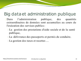 Dans l’administration publique, des quantités
extraordinaires de données sont accumulées au cours de
l'exécution des services publics:
La gestion des prestations d'aide sociale et de la santé
publique,
La délivrance des passeports et permis de conduire.
La gestion des taxes et recettes …
Introduction au big data 32
Big dataet administration publique
https://inesslimene.wixsite.com/moncours
 