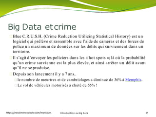 Blue C.R.U.S.H. (Crime Reduction Utilizing Statistical History) est un
logiciel qui prélève et rassemble avec l’aide de caméras et des forces de
police un maximum de données sur les délits qui surviennent dans un
territoire.
Il s’agit d’envoyer les policiers dans les « hot spots »; là où la probabilité
qu’un crime survienne est la plus élevée, et ainsi arrêter un délit avant
qu’il ne se produise.
Depuis son lancement il y a 7 ans,
le nombre de meurtres et de cambriolages a diminué de 36% à Memphis.
Le vol de véhicules motorisés a chuté de 55% !
Introduction au big data 35
Big Data etcrime
https://inesslimene.wixsite.com/moncours
 
