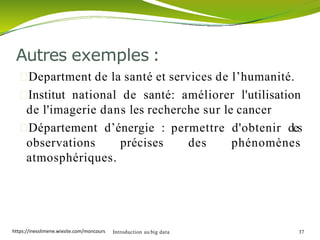 Department de la santé et services de l’humanité.
Institut national de santé: améliorer l'utilisation
de l'imagerie dans les recherche sur le cancer
Département d’énergie : permettre d'obtenir des
observations précises des phénomènes
atmosphériques.
Introduction au big data 37
Autres exemples :
https://inesslimene.wixsite.com/moncours
 