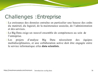 La croissance des données entraîne en particulier une hausse des coûts
du matériel, du logiciel, de la maintenance associée, de l’administration
et des services.
Le Big Data exige un nouvel ensemble de compétences au sein de
l’entreprise.
Les projets d’analyse Big Data nécessitent des équipes
multidisciplinaires, et une collaboration active doit être engagée entre
le service informatique etles data scientists.
Introduction au big data 38
Challenges :Entreprise
https://inesslimene.wixsite.com/moncours
 