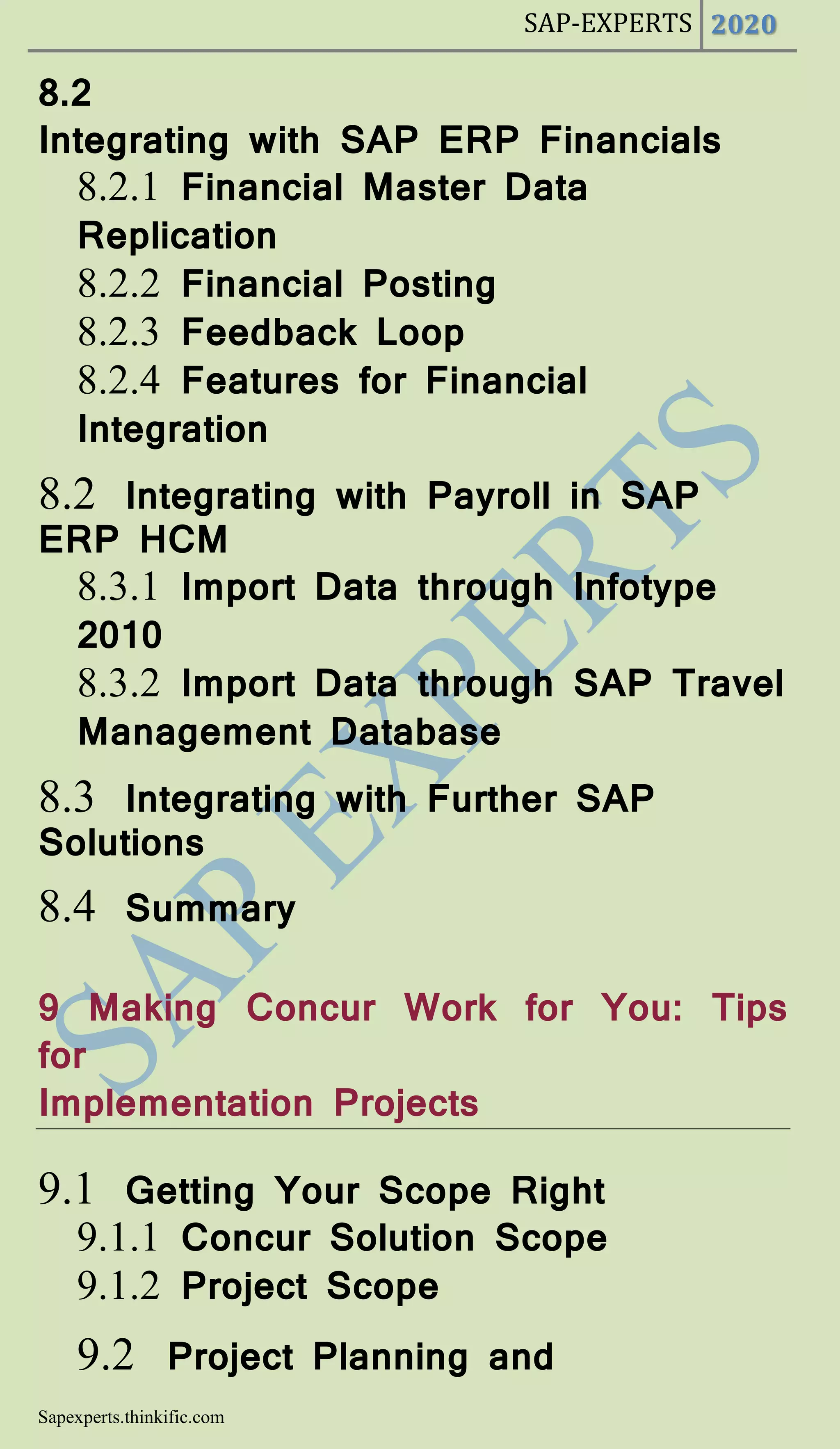 SAP-EXPERTS 2020
Sapexperts.thinkific.com
8.2
Integrating with SAP ERP Financials
8.2.1 Financial Master Data
Replication
8.2.2 Financial Posting
8.2.3 Feedback Loop
8.2.4 Features for Financial
Integration
8.2 Integrating with Payroll in SAP
ERP HCM
8.3.1 Import Data through Infotype
2010
8.3.2 Import Data through SAP Travel
Management Database
8.3 Integrating with Further SAP
Solutions
8.4 Summary
9 Making Concur Work for You: Tips
for
Implementation Projects
9.1 Getting Your Scope Right
9.1.1 Concur Solution Scope
9.1.2 Project Scope
9.2 Project Planning and
 