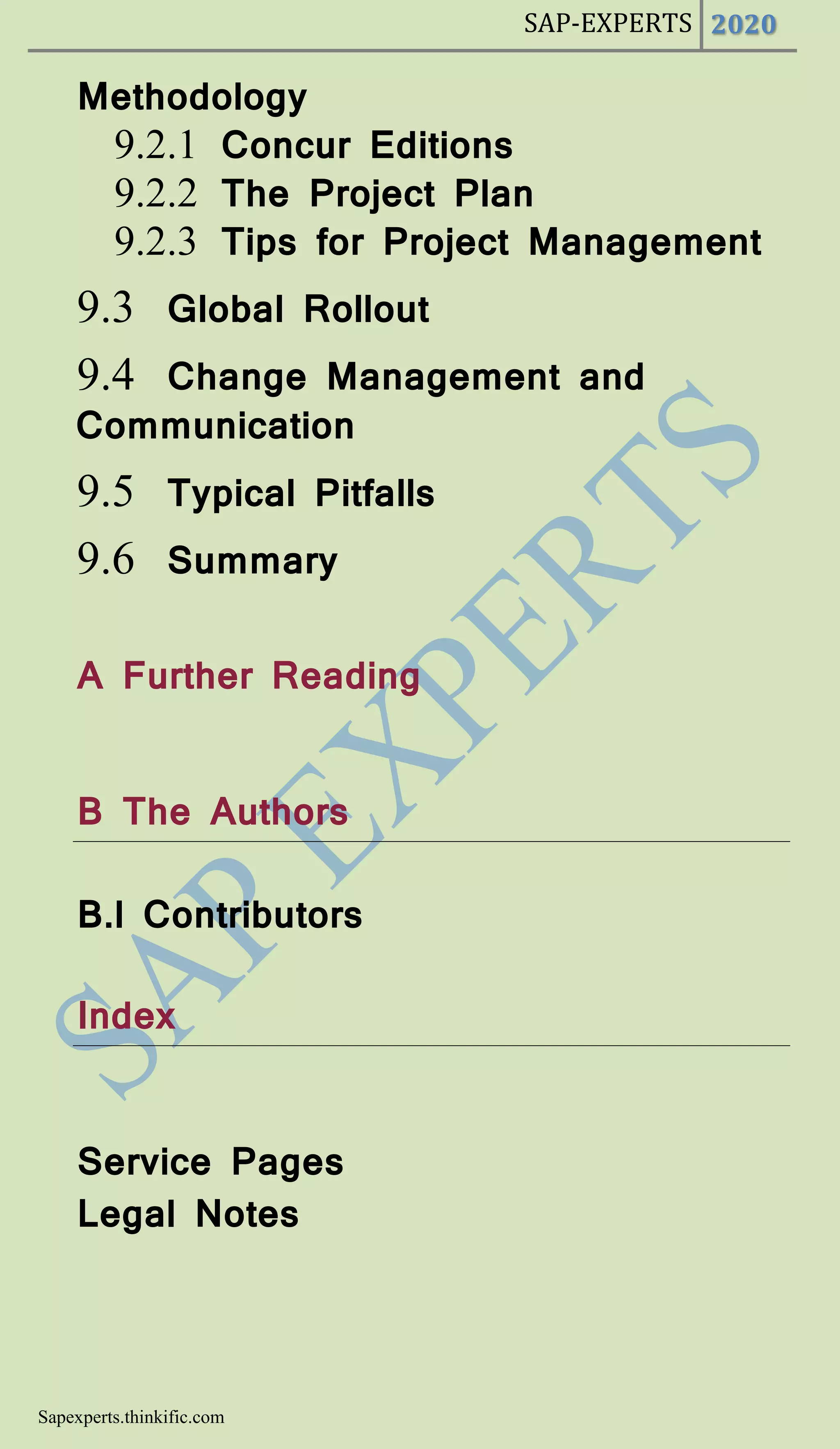 SAP-EXPERTS 2020
Sapexperts.thinkific.com
Methodology
9.2.1 Concur Editions
9.2.2 The Project Plan
9.2.3 Tips for Project Management
9.3 Global Rollout
9.4 Change Management and
Communication
9.5 Typical Pitfalls
9.6 Summary
A Further Reading
B The Authors
B.l Contributors
Index
Service Pages
Legal Notes
 