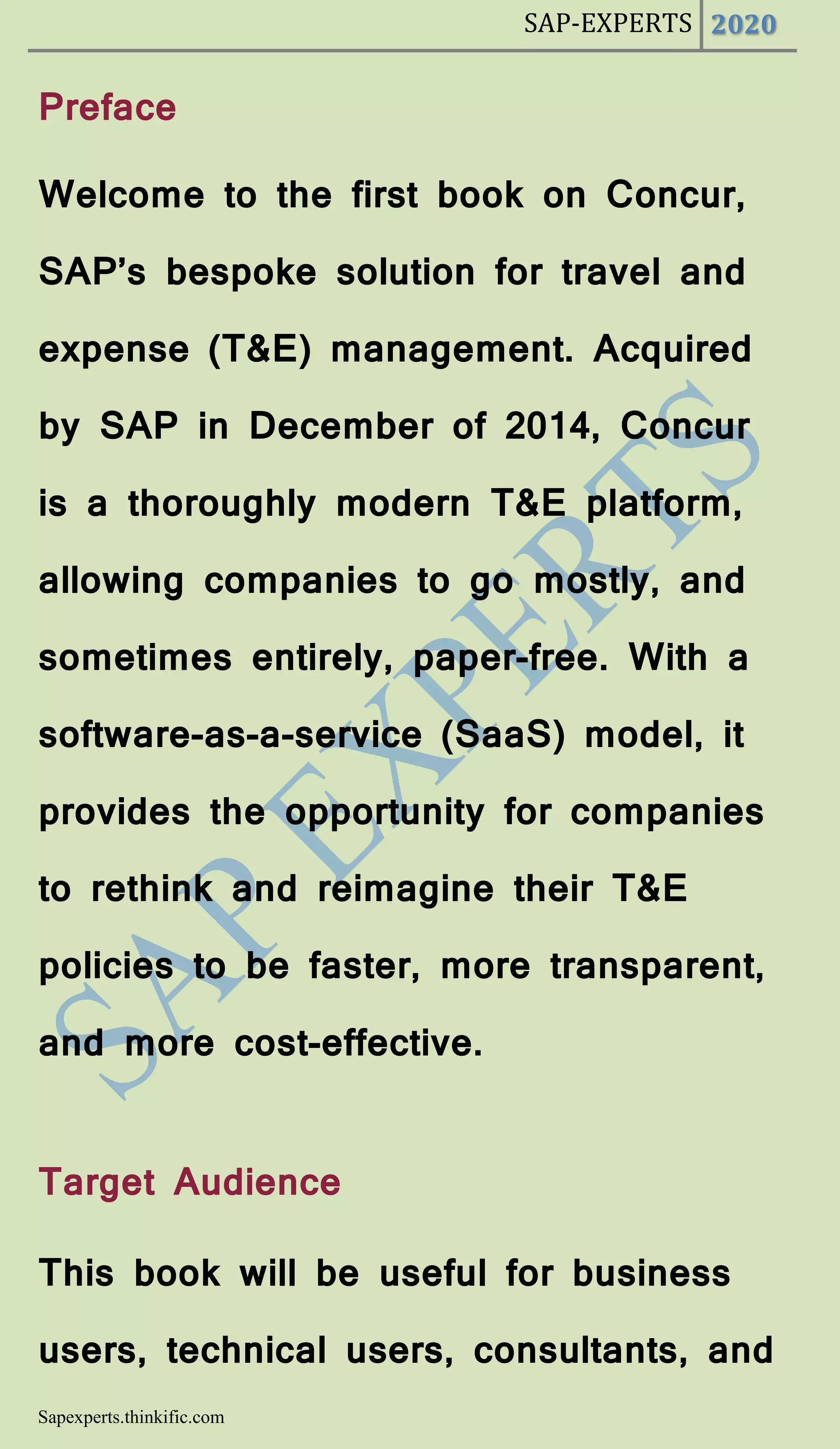 SAP-EXPERTS 2020
Sapexperts.thinkific.com
Preface
Welcome to the first book on Concur,
SAP’s bespoke solution for travel and
expense (T&E) management. Acquired
by SAP in December of 2014, Concur
is a thoroughly modern T&E platform,
allowing companies to go mostly, and
sometimes entirely, paper-free. With a
software-as-a-service (SaaS) model, it
provides the opportunity for companies
to rethink and reimagine their T&E
policies to be faster, more transparent,
and more cost-effective.
Target Audience
This book will be useful for business
users, technical users, consultants, and
 