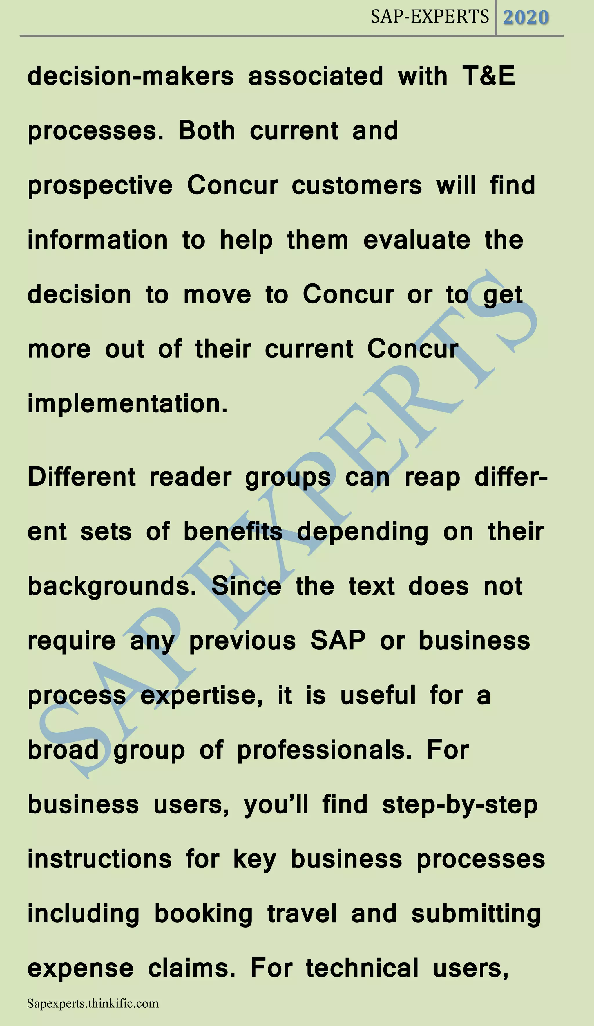 SAP-EXPERTS 2020
Sapexperts.thinkific.com
decision-makers associated with T&E
processes. Both current and
prospective Concur customers will find
information to help them evaluate the
decision to move to Concur or to get
more out of their current Concur
implementation.
Different reader groups can reap differ-
ent sets of benefits depending on their
backgrounds. Since the text does not
require any previous SAP or business
process expertise, it is useful for a
broad group of professionals. For
business users, you’ll find step-by-step
instructions for key business processes
including booking travel and submitting
expense claims. For technical users,
 