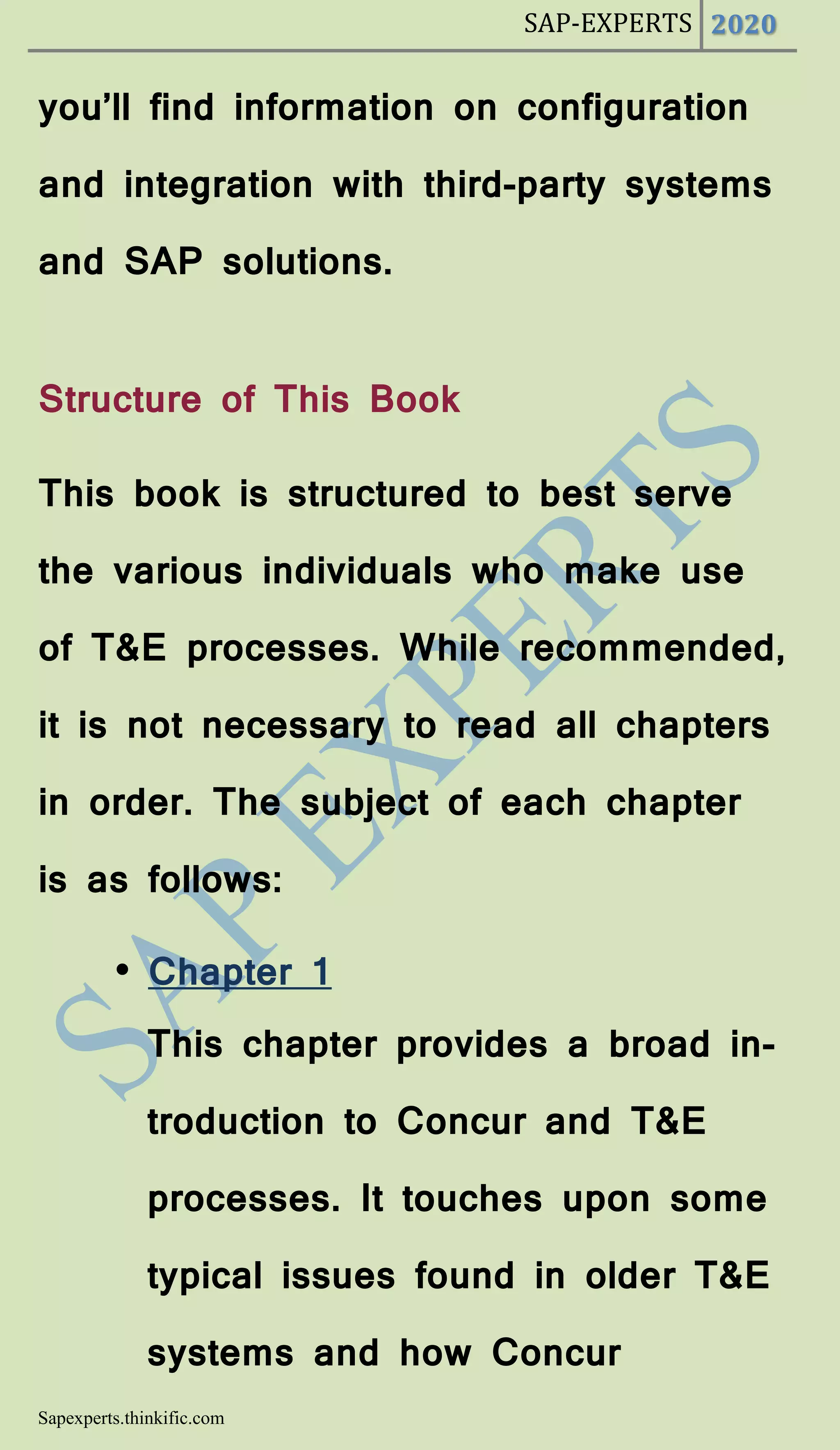 SAP-EXPERTS 2020
Sapexperts.thinkific.com
you’ll find information on configuration
and integration with third-party systems
and SAP solutions.
Structure of This Book
This book is structured to best serve
the various individuals who make use
of T&E processes. While recommended,
it is not necessary to read all chapters
in order. The subject of each chapter
is as follows:
• Chapter 1
This chapter provides a broad in-
troduction to Concur and T&E
processes. It touches upon some
typical issues found in older T&E
systems and how Concur
 