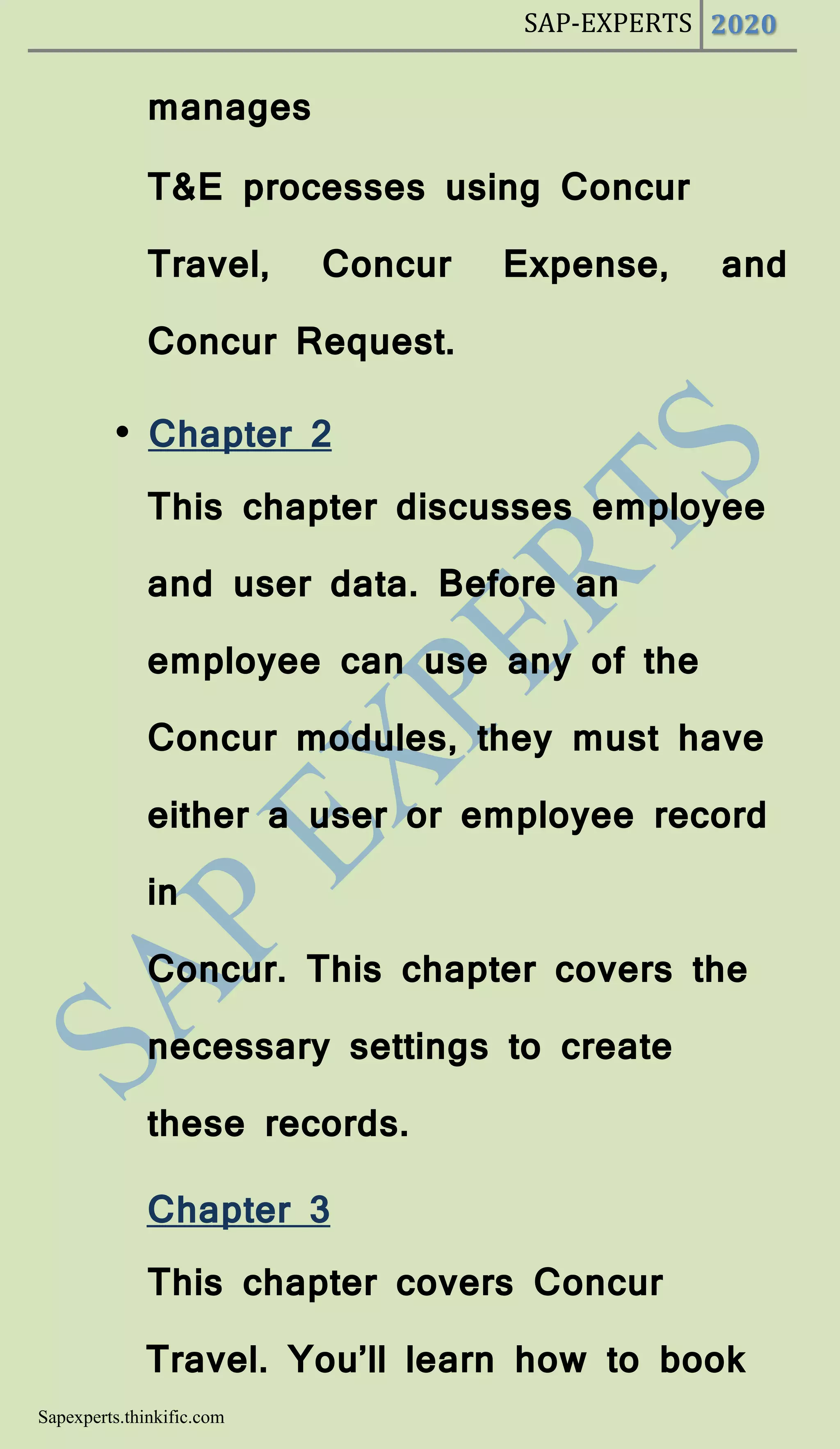 SAP-EXPERTS 2020
Sapexperts.thinkific.com
manages
T&E processes using Concur
Travel, Concur Expense, and
Concur Request.
• Chapter 2
This chapter discusses employee
and user data. Before an
employee can use any of the
Concur modules, they must have
either a user or employee record
in
Concur. This chapter covers the
necessary settings to create
these records.
Chapter 3
This chapter covers Concur
Travel. You’ll learn how to book
 
