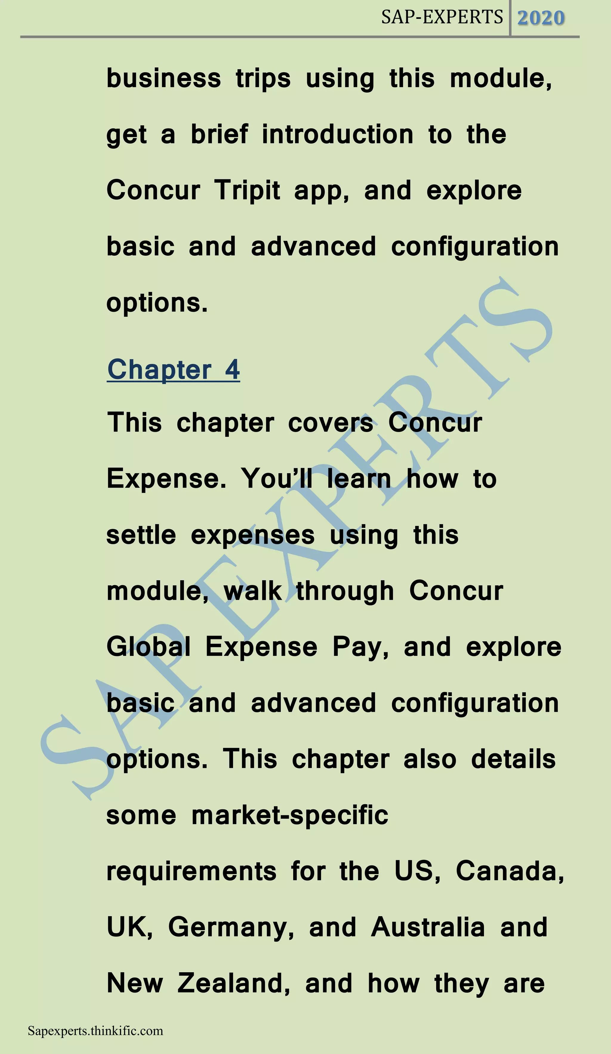 SAP-EXPERTS 2020
Sapexperts.thinkific.com
business trips using this module,
get a brief introduction to the
Concur Tripit app, and explore
basic and advanced configuration
options.
Chapter 4
This chapter covers Concur
Expense. You’ll learn how to
settle expenses using this
module, walk through Concur
Global Expense Pay, and explore
basic and advanced configuration
options. This chapter also details
some market-specific
requirements for the US, Canada,
UK, Germany, and Australia and
New Zealand, and how they are
 