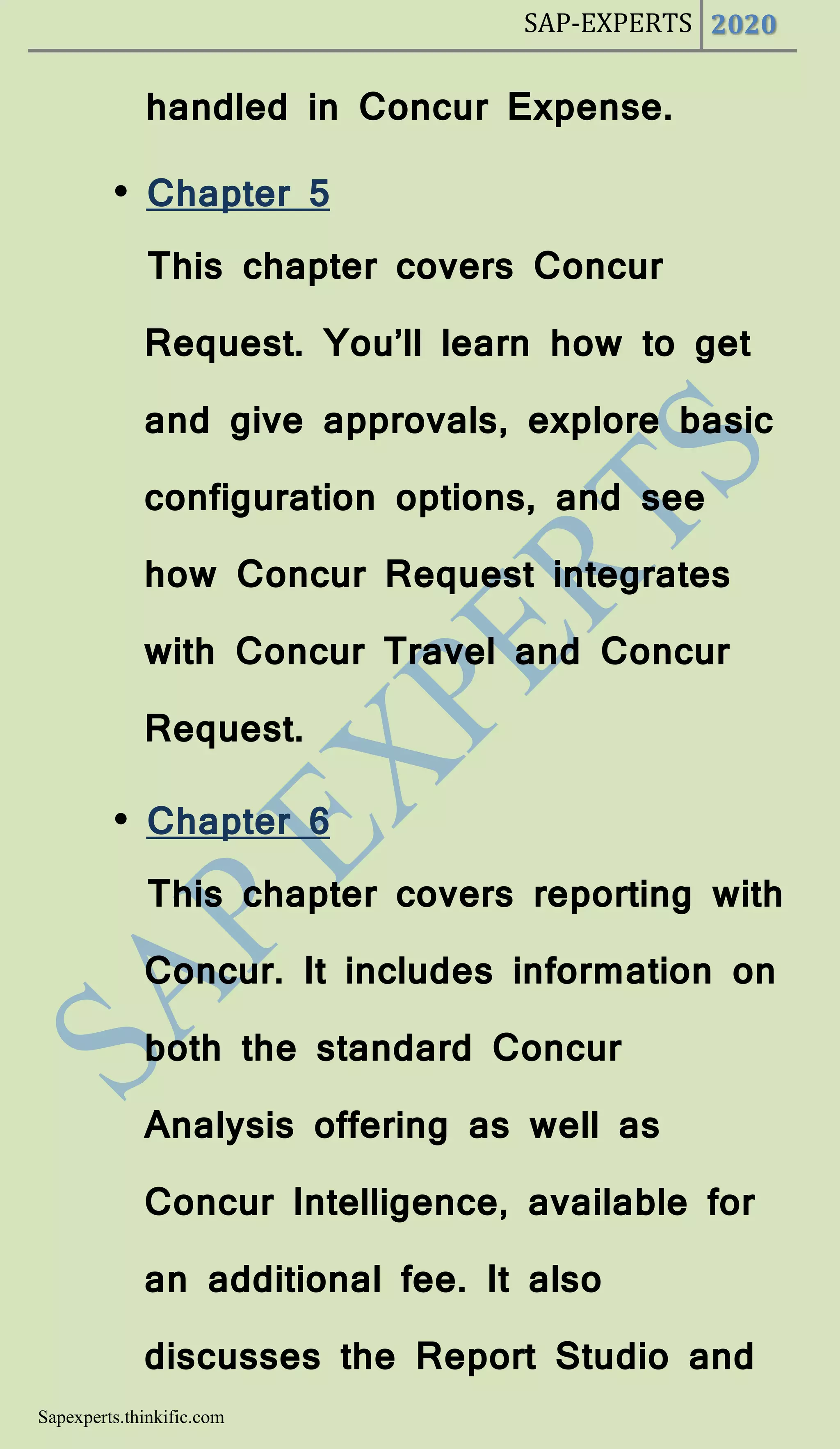 SAP-EXPERTS 2020
Sapexperts.thinkific.com
handled in Concur Expense.
• Chapter 5
This chapter covers Concur
Request. You’ll learn how to get
and give approvals, explore basic
configuration options, and see
how Concur Request integrates
with Concur Travel and Concur
Request.
• Chapter 6
This chapter covers reporting with
Concur. It includes information on
both the standard Concur
Analysis offering as well as
Concur Intelligence, available for
an additional fee. It also
discusses the Report Studio and
 