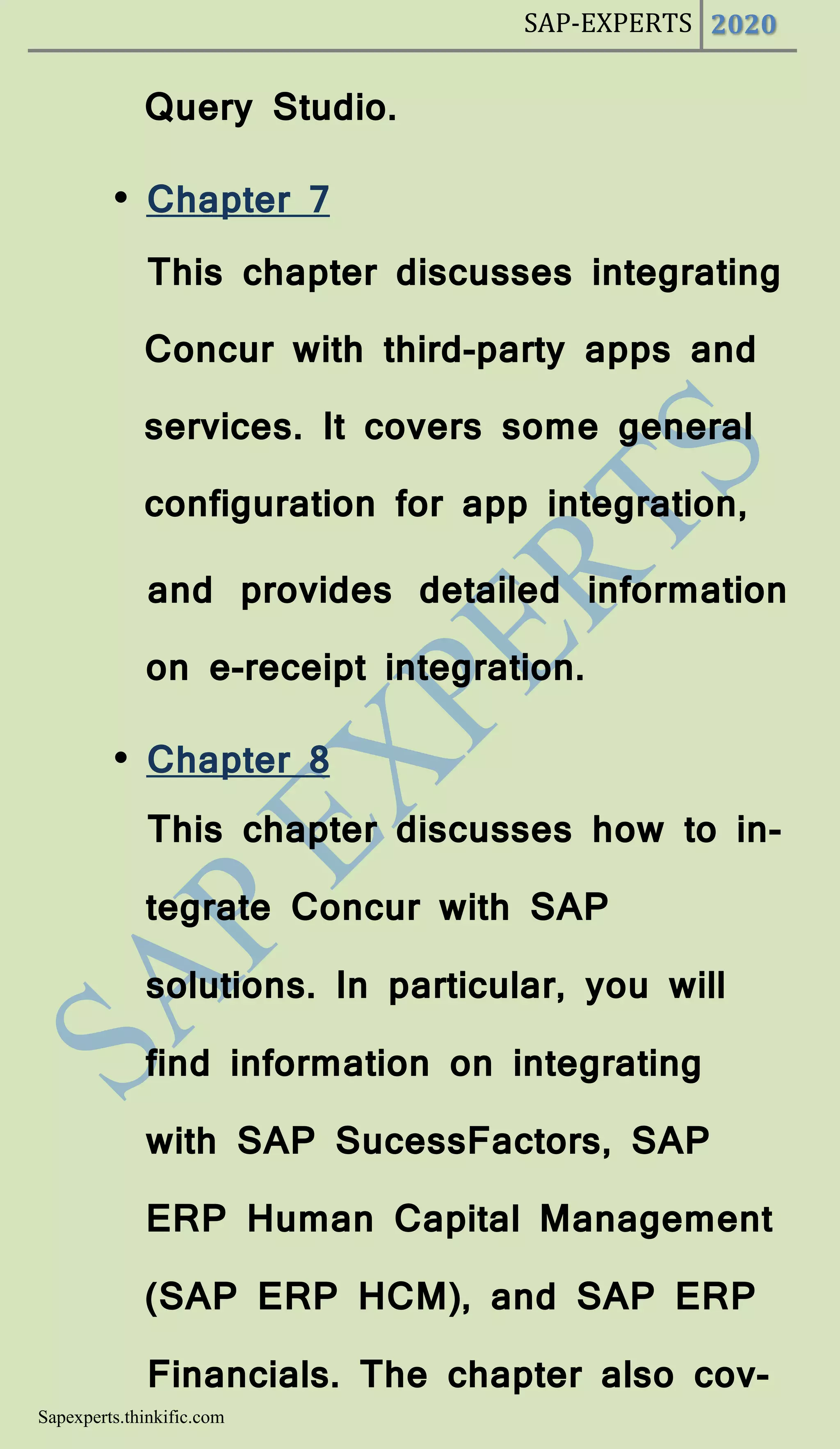 SAP-EXPERTS 2020
Sapexperts.thinkific.com
Query Studio.
• Chapter 7
This chapter discusses integrating
Concur with third-party apps and
services. It covers some general
configuration for app integration,
and provides detailed information
on e-receipt integration.
• Chapter 8
This chapter discusses how to in-
tegrate Concur with SAP
solutions. In particular, you will
find information on integrating
with SAP SucessFactors, SAP
ERP Human Capital Management
(SAP ERP HCM), and SAP ERP
Financials. The chapter also cov-
 