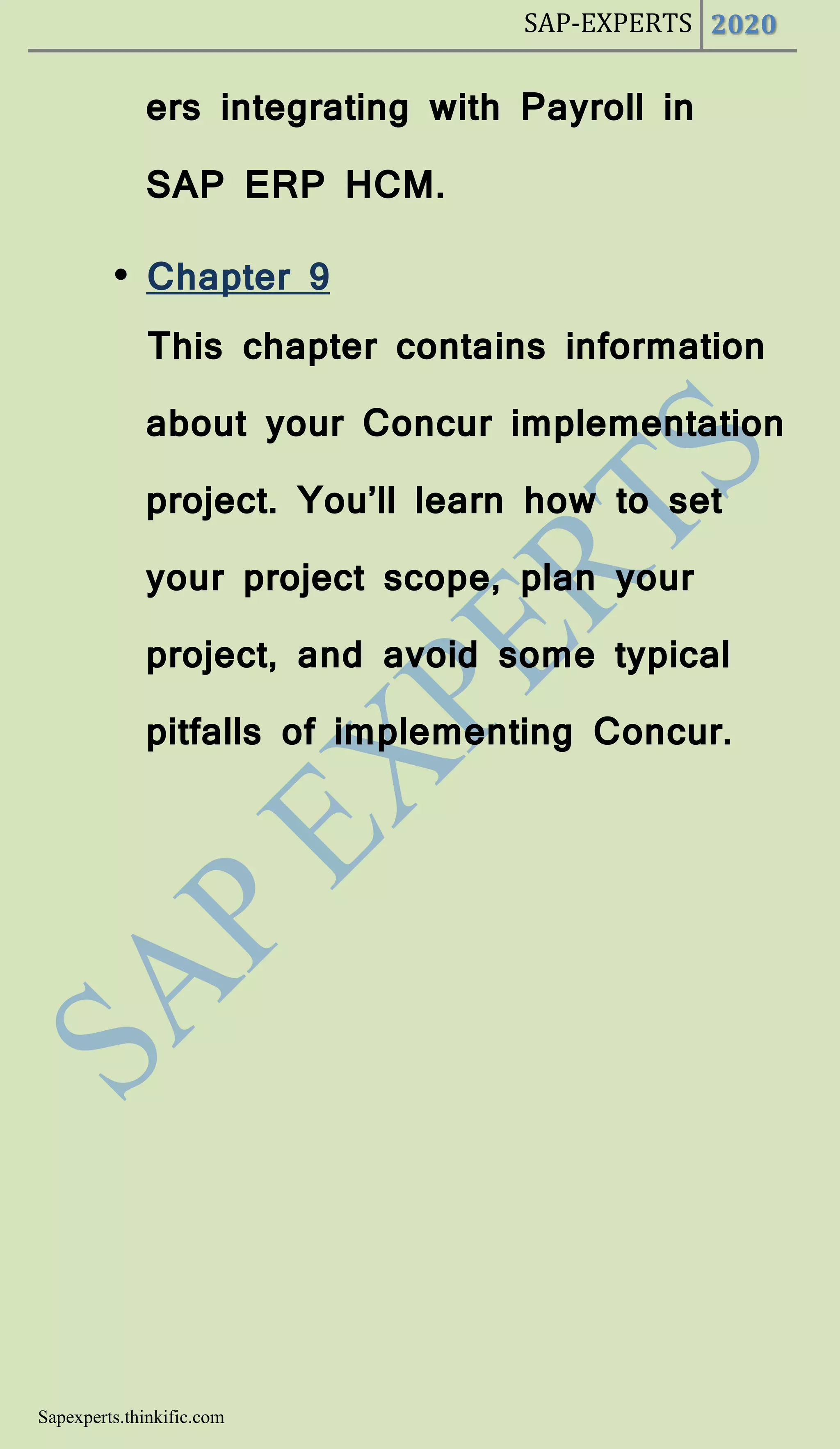 SAP-EXPERTS 2020
Sapexperts.thinkific.com
ers integrating with Payroll in
SAP ERP HCM.
• Chapter 9
This chapter contains information
about your Concur implementation
project. You’ll learn how to set
your project scope, plan your
project, and avoid some typical
pitfalls of implementing Concur.
 
