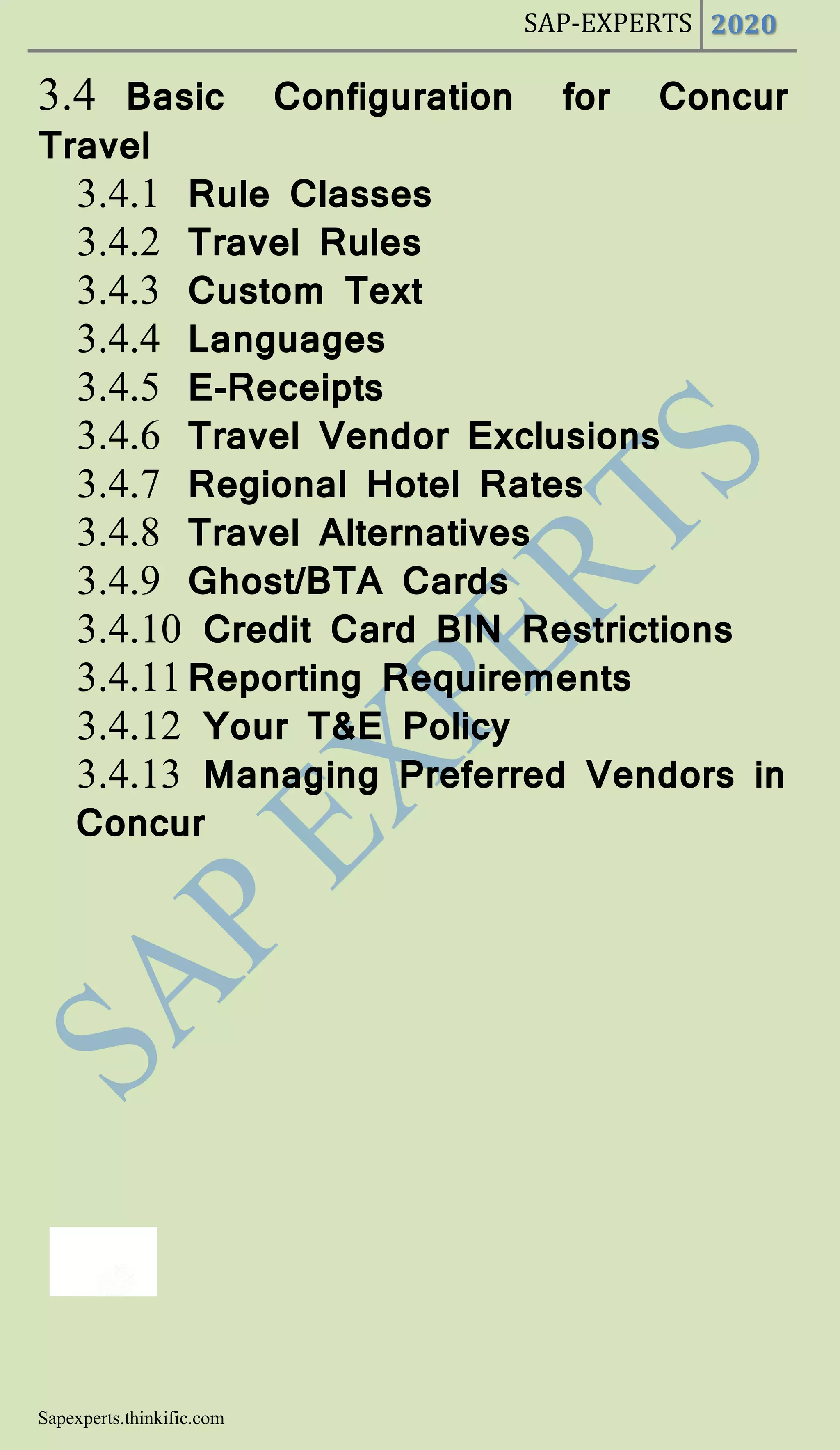 SAP-EXPERTS 2020
Sapexperts.thinkific.com
3.4 Basic Configuration for Concur
Travel
3.4.1 Rule Classes
3.4.2 Travel Rules
3.4.3 Custom Text
3.4.4 Languages
3.4.5 E-Receipts
3.4.6 Travel Vendor Exclusions
3.4.7 Regional Hotel Rates
3.4.8 Travel Alternatives
3.4.9 Ghost/BTA Cards
3.4.10 Credit Card BIN Restrictions
3.4.11Reporting Requirements
3.4.12 Your T&E Policy
3.4.13 Managing Preferred Vendors in
Concur
 