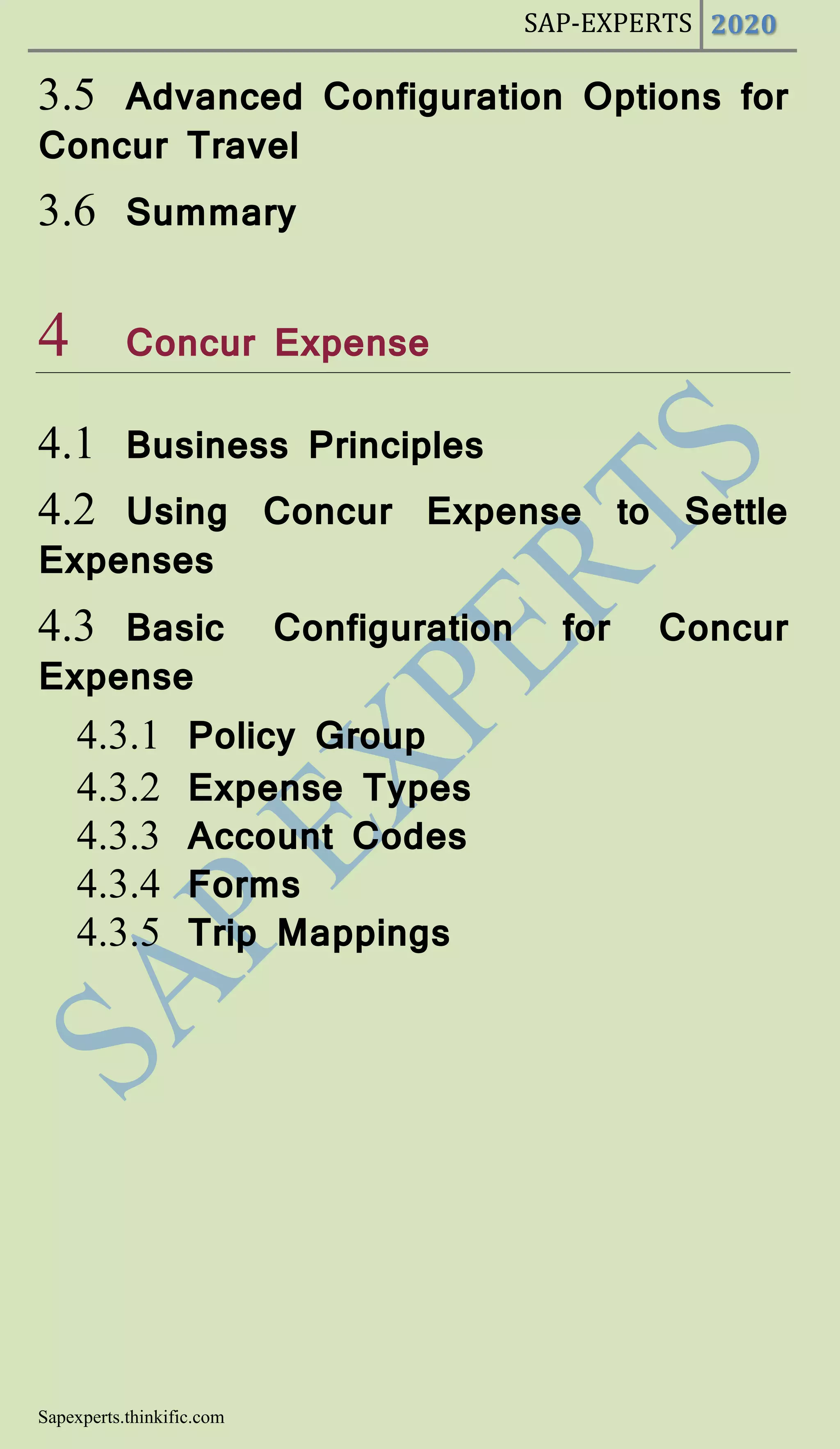 SAP-EXPERTS 2020
Sapexperts.thinkific.com
3.5 Advanced Configuration Options for
Concur Travel
3.6 Summary
4 Concur Expense
4.1 Business Principles
4.2 Using Concur Expense to Settle
Expenses
4.3 Basic Configuration for Concur
Expense
4.3.1 Policy Group
4.3.2 Expense Types
4.3.3 Account Codes
4.3.4 Forms
4.3.5 Trip Mappings
 