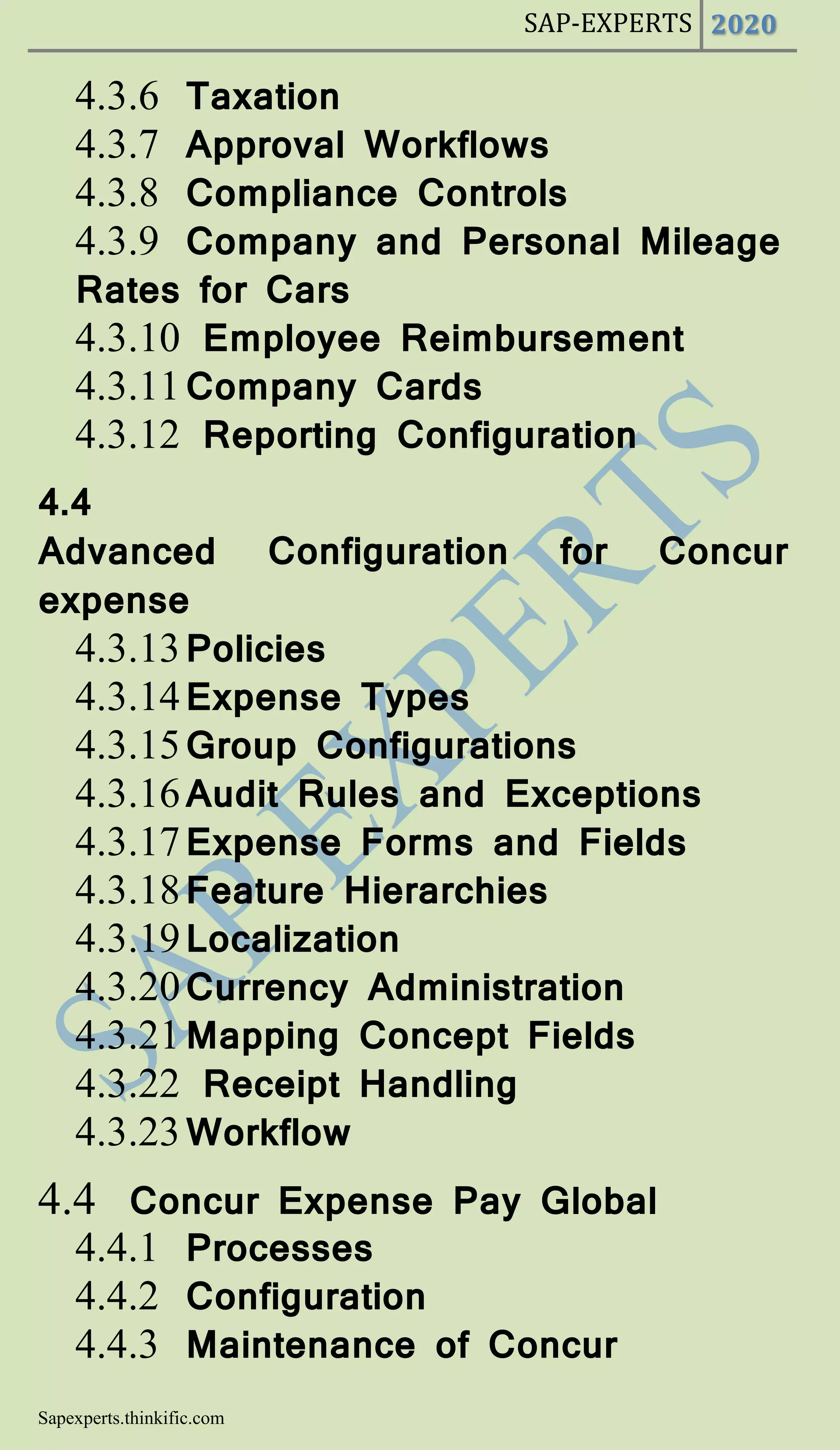 SAP-EXPERTS 2020
Sapexperts.thinkific.com
4.3.6 Taxation
4.3.7 Approval Workflows
4.3.8 Compliance Controls
4.3.9 Company and Personal Mileage
Rates for Cars
4.3.10 Employee Reimbursement
4.3.11Company Cards
4.3.12 Reporting Configuration
4.4
Advanced Configuration for Concur
expense
4.3.13Policies
4.3.14Expense Types
4.3.15Group Configurations
4.3.16Audit Rules and Exceptions
4.3.17Expense Forms and Fields
4.3.18Feature Hierarchies
4.3.19Localization
4.3.20Currency Administration
4.3.21Mapping Concept Fields
4.3.22 Receipt Handling
4.3.23Workflow
4.4 Concur Expense Pay Global
4.4.1 Processes
4.4.2 Configuration
4.4.3 Maintenance of Concur
 