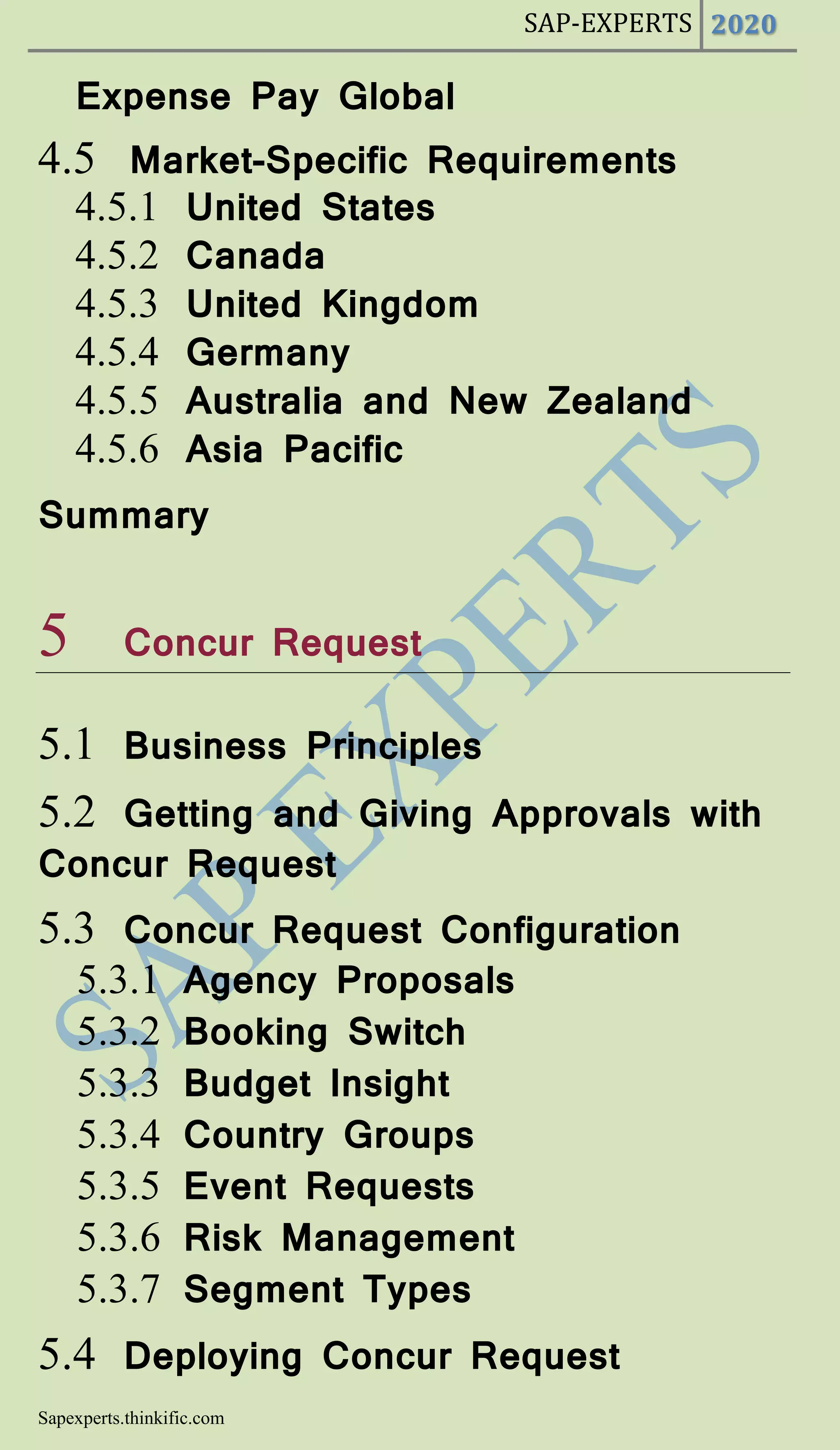 SAP-EXPERTS 2020
Sapexperts.thinkific.com
Expense Pay Global
4.5 Market-Specific Requirements
4.5.1 United States
4.5.2 Canada
4.5.3 United Kingdom
4.5.4 Germany
4.5.5 Australia and New Zealand
4.5.6 Asia Pacific
Summary
5 Concur Request
5.1 Business Principles
5.2 Getting and Giving Approvals with
Concur Request
5.3 Concur Request Configuration
5.3.1 Agency Proposals
5.3.2 Booking Switch
5.3.3 Budget Insight
5.3.4 Country Groups
5.3.5 Event Requests
5.3.6 Risk Management
5.3.7 Segment Types
5.4 Deploying Concur Request
 