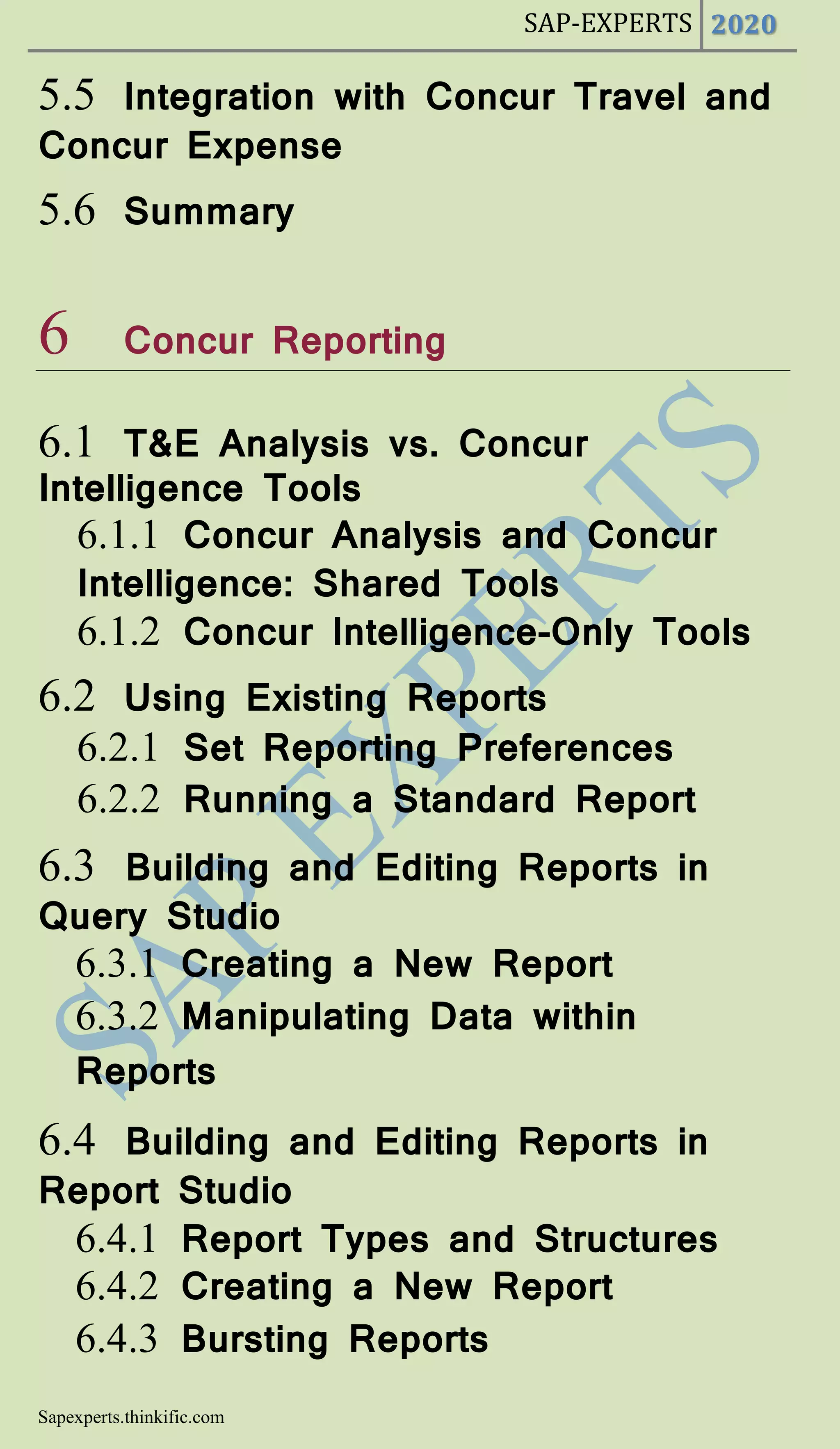 SAP-EXPERTS 2020
Sapexperts.thinkific.com
5.5 Integration with Concur Travel and
Concur Expense
5.6 Summary
6 Concur Reporting
6.1 T&E Analysis vs. Concur
Intelligence Tools
6.1.1 Concur Analysis and Concur
Intelligence: Shared Tools
6.1.2 Concur Intelligence-Only Tools
6.2 Using Existing Reports
6.2.1 Set Reporting Preferences
6.2.2 Running a Standard Report
6.3 Building and Editing Reports in
Query Studio
6.3.1 Creating a New Report
6.3.2 Manipulating Data within
Reports
6.4 Building and Editing Reports in
Report Studio
6.4.1 Report Types and Structures
6.4.2 Creating a New Report
6.4.3 Bursting Reports
 