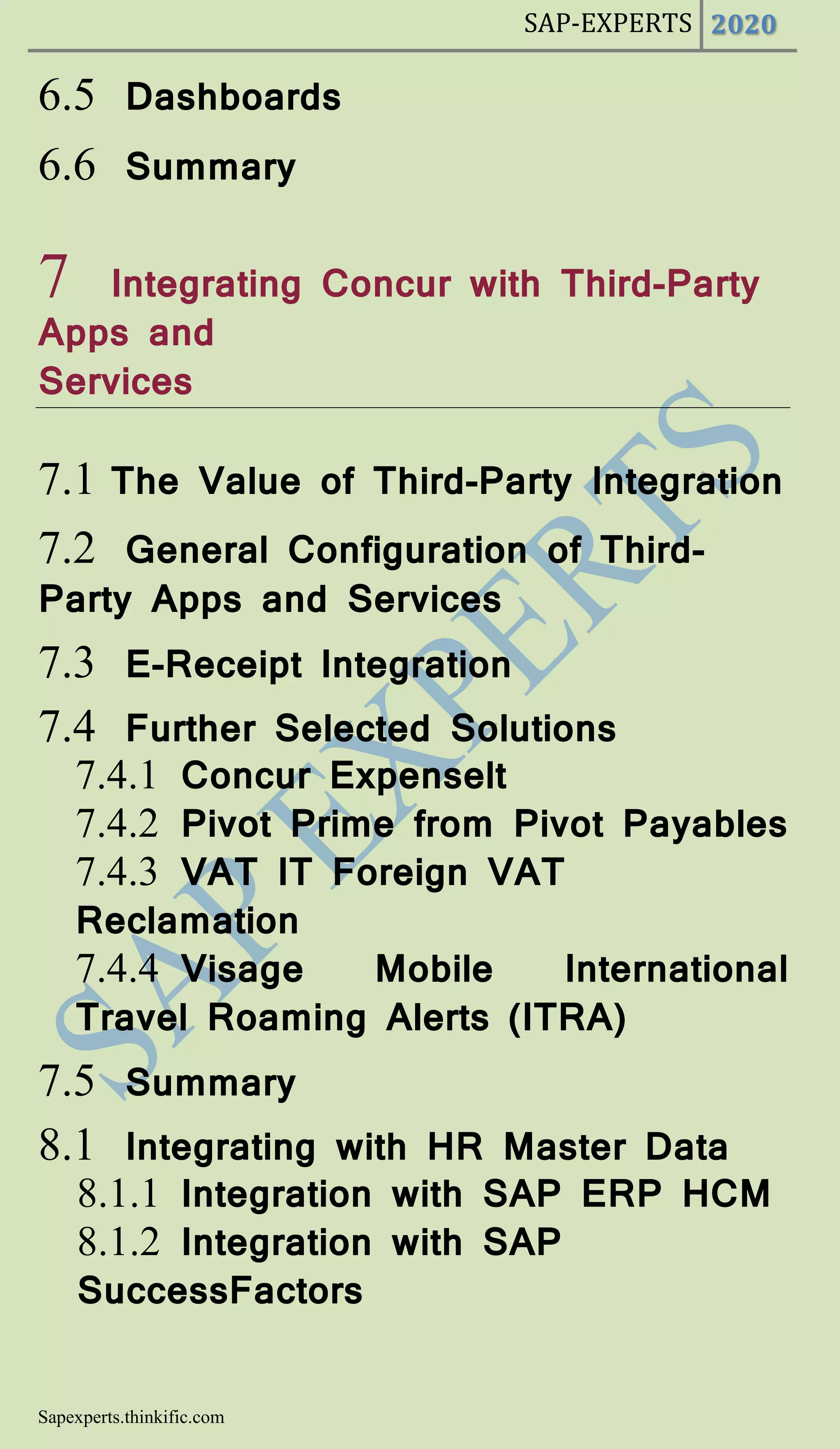 SAP-EXPERTS 2020
Sapexperts.thinkific.com
6.5 Dashboards
6.6 Summary
7 Integrating Concur with Third-Party
Apps and
Services
7.1 The Value of Third-Party Integration
7.2 General Configuration of Third-
Party Apps and Services
7.3 E-Receipt Integration
7.4 Further Selected Solutions
7.4.1 Concur Expenselt
7.4.2 Pivot Prime from Pivot Payables
7.4.3 VAT IT Foreign VAT
Reclamation
7.4.4 Visage Mobile International
Travel Roaming Alerts (ITRA)
7.5 Summary
8.1 Integrating with HR Master Data
8.1.1 Integration with SAP ERP HCM
8.1.2 Integration with SAP
SuccessFactors
 