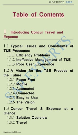 SAP-EXPERTS 2020
Sapexperts.thinkific.com
Table of Contents
1 Introducing Concur Travel and
Expense
1.1 Typical Issues and Constraints of
T&E Processes
1.1.1 Efficiency Problems
1.1.2 Ineffective Management of T&E
1.1.3 Poor User Experience
1.2 A Vision for the T&E Process of
the Future
1.2.1 Paper-Free
1.2.2 Mobile
1.2.3 Automated
1.2.4 Connected
1.2.5 Easy to Use
1.2.6 The Vision
1.3 Concur Travel & Expense at a
Glance
1.3.1 Solution Overview
1.3.2 Travel
 