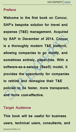 SAP-EXPERTS 2020
Sapexperts.thinkific.com
Preface
Welcome to the first book on Concur,
SAP’s bespoke solution for travel and
expense (T&E) management. Acquired
by SAP in December of 2014, Concur
is a thoroughly modern T&E platform,
allowing companies to go mostly, and
sometimes entirely, paper-free. With a
software-as-a-service (SaaS) model, it
provides the opportunity for companies
to rethink and reimagine their T&E
policies to be faster, more transparent,
and more cost-effective.
Target Audience
This book will be useful for business
users, technical users, consultants, and
 