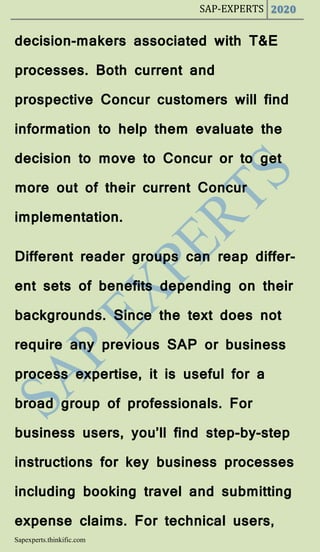 SAP-EXPERTS 2020
Sapexperts.thinkific.com
decision-makers associated with T&E
processes. Both current and
prospective Concur customers will find
information to help them evaluate the
decision to move to Concur or to get
more out of their current Concur
implementation.
Different reader groups can reap differ-
ent sets of benefits depending on their
backgrounds. Since the text does not
require any previous SAP or business
process expertise, it is useful for a
broad group of professionals. For
business users, you’ll find step-by-step
instructions for key business processes
including booking travel and submitting
expense claims. For technical users,
 