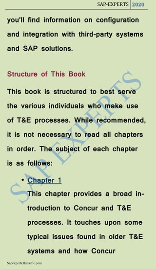 SAP-EXPERTS 2020
Sapexperts.thinkific.com
you’ll find information on configuration
and integration with third-party systems
and SAP solutions.
Structure of This Book
This book is structured to best serve
the various individuals who make use
of T&E processes. While recommended,
it is not necessary to read all chapters
in order. The subject of each chapter
is as follows:
• Chapter 1
This chapter provides a broad in-
troduction to Concur and T&E
processes. It touches upon some
typical issues found in older T&E
systems and how Concur
 