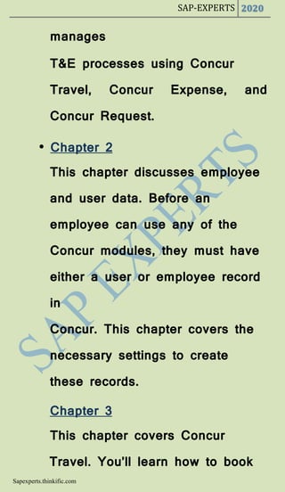 SAP-EXPERTS 2020
Sapexperts.thinkific.com
manages
T&E processes using Concur
Travel, Concur Expense, and
Concur Request.
• Chapter 2
This chapter discusses employee
and user data. Before an
employee can use any of the
Concur modules, they must have
either a user or employee record
in
Concur. This chapter covers the
necessary settings to create
these records.
Chapter 3
This chapter covers Concur
Travel. You’ll learn how to book
 