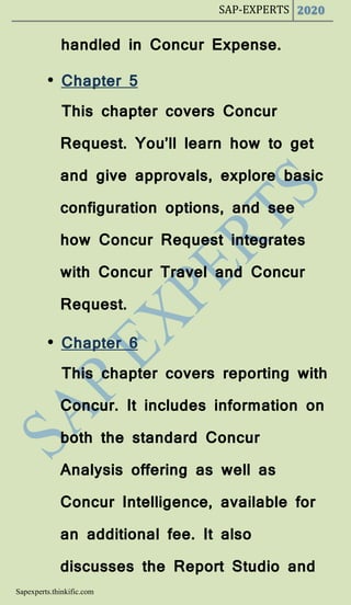 SAP-EXPERTS 2020
Sapexperts.thinkific.com
handled in Concur Expense.
• Chapter 5
This chapter covers Concur
Request. You’ll learn how to get
and give approvals, explore basic
configuration options, and see
how Concur Request integrates
with Concur Travel and Concur
Request.
• Chapter 6
This chapter covers reporting with
Concur. It includes information on
both the standard Concur
Analysis offering as well as
Concur Intelligence, available for
an additional fee. It also
discusses the Report Studio and
 