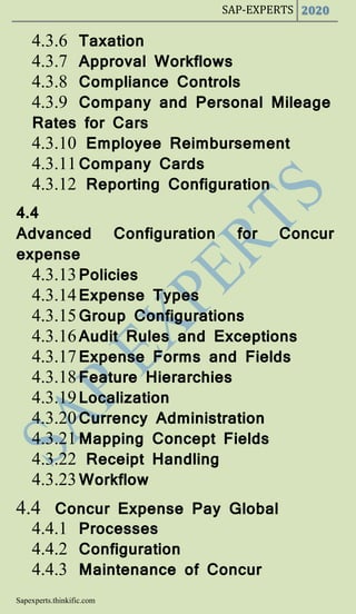 SAP-EXPERTS 2020
Sapexperts.thinkific.com
4.3.6 Taxation
4.3.7 Approval Workflows
4.3.8 Compliance Controls
4.3.9 Company and Personal Mileage
Rates for Cars
4.3.10 Employee Reimbursement
4.3.11Company Cards
4.3.12 Reporting Configuration
4.4
Advanced Configuration for Concur
expense
4.3.13Policies
4.3.14Expense Types
4.3.15Group Configurations
4.3.16Audit Rules and Exceptions
4.3.17Expense Forms and Fields
4.3.18Feature Hierarchies
4.3.19Localization
4.3.20Currency Administration
4.3.21Mapping Concept Fields
4.3.22 Receipt Handling
4.3.23Workflow
4.4 Concur Expense Pay Global
4.4.1 Processes
4.4.2 Configuration
4.4.3 Maintenance of Concur
 