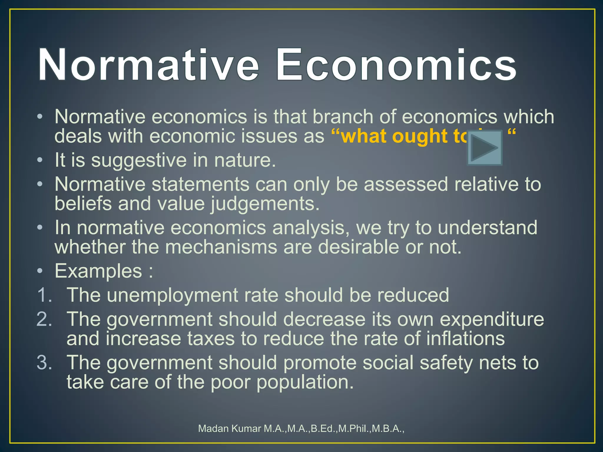 • Normative economics is that branch of economics which
deals with economic issues as “what ought to be “
• It is suggestive in nature.
• Normative statements can only be assessed relative to
beliefs and value judgements.
• In normative economics analysis, we try to understand
whether the mechanisms are desirable or not.
• Examples :
1. The unemployment rate should be reduced
2. The government should decrease its own expenditure
and increase taxes to reduce the rate of inflations
3. The government should promote social safety nets to
take care of the poor population.
Madan Kumar M.A.,M.A.,B.Ed.,M.Phil.,M.B.A.,
 