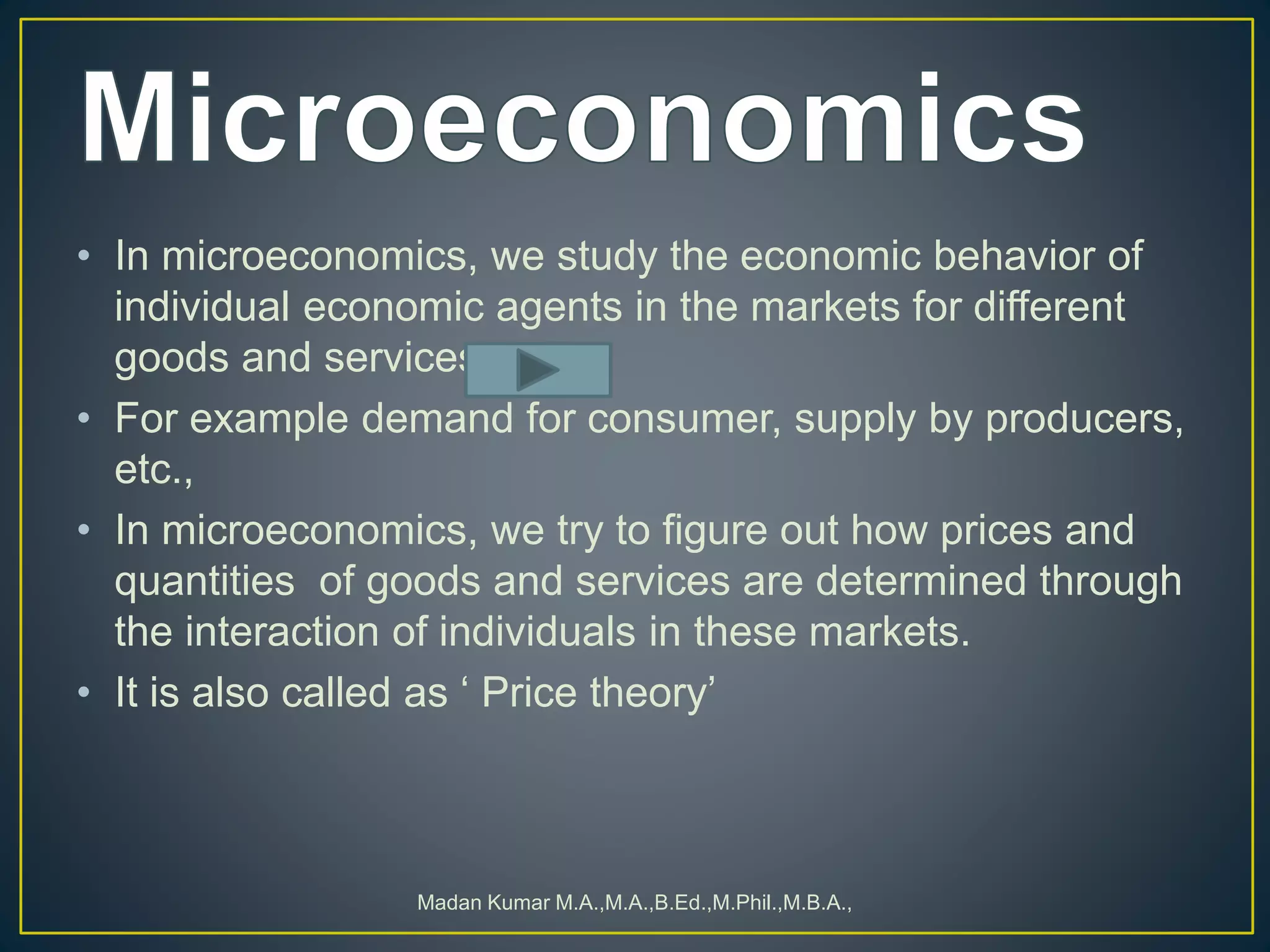 • In microeconomics, we study the economic behavior of
individual economic agents in the markets for different
goods and services.
• For example demand for consumer, supply by producers,
etc.,
• In microeconomics, we try to figure out how prices and
quantities of goods and services are determined through
the interaction of individuals in these markets.
• It is also called as ‘ Price theory’
Madan Kumar M.A.,M.A.,B.Ed.,M.Phil.,M.B.A.,
 