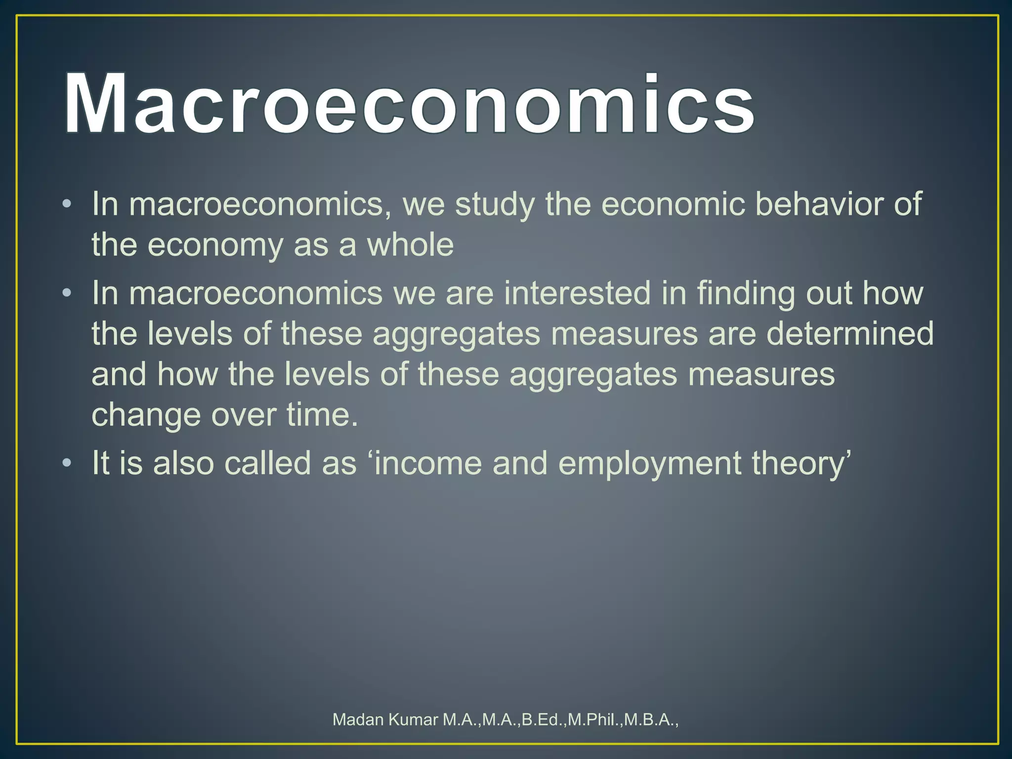 • In macroeconomics, we study the economic behavior of
the economy as a whole
• In macroeconomics we are interested in finding out how
the levels of these aggregates measures are determined
and how the levels of these aggregates measures
change over time.
• It is also called as ‘income and employment theory’
Madan Kumar M.A.,M.A.,B.Ed.,M.Phil.,M.B.A.,
 