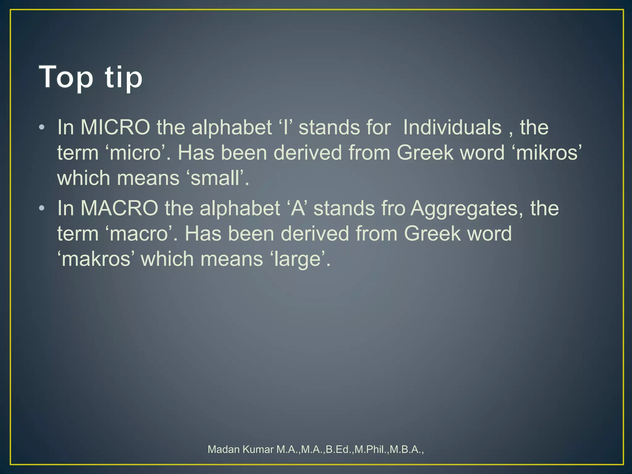 • In MICRO the alphabet ‘I’ stands for Individuals , the
term ‘micro’. Has been derived from Greek word ‘mikros’
which means ‘small’.
• In MACRO the alphabet ‘A’ stands fro Aggregates, the
term ‘macro’. Has been derived from Greek word
‘makros’ which means ‘large’.
Madan Kumar M.A.,M.A.,B.Ed.,M.Phil.,M.B.A.,
 