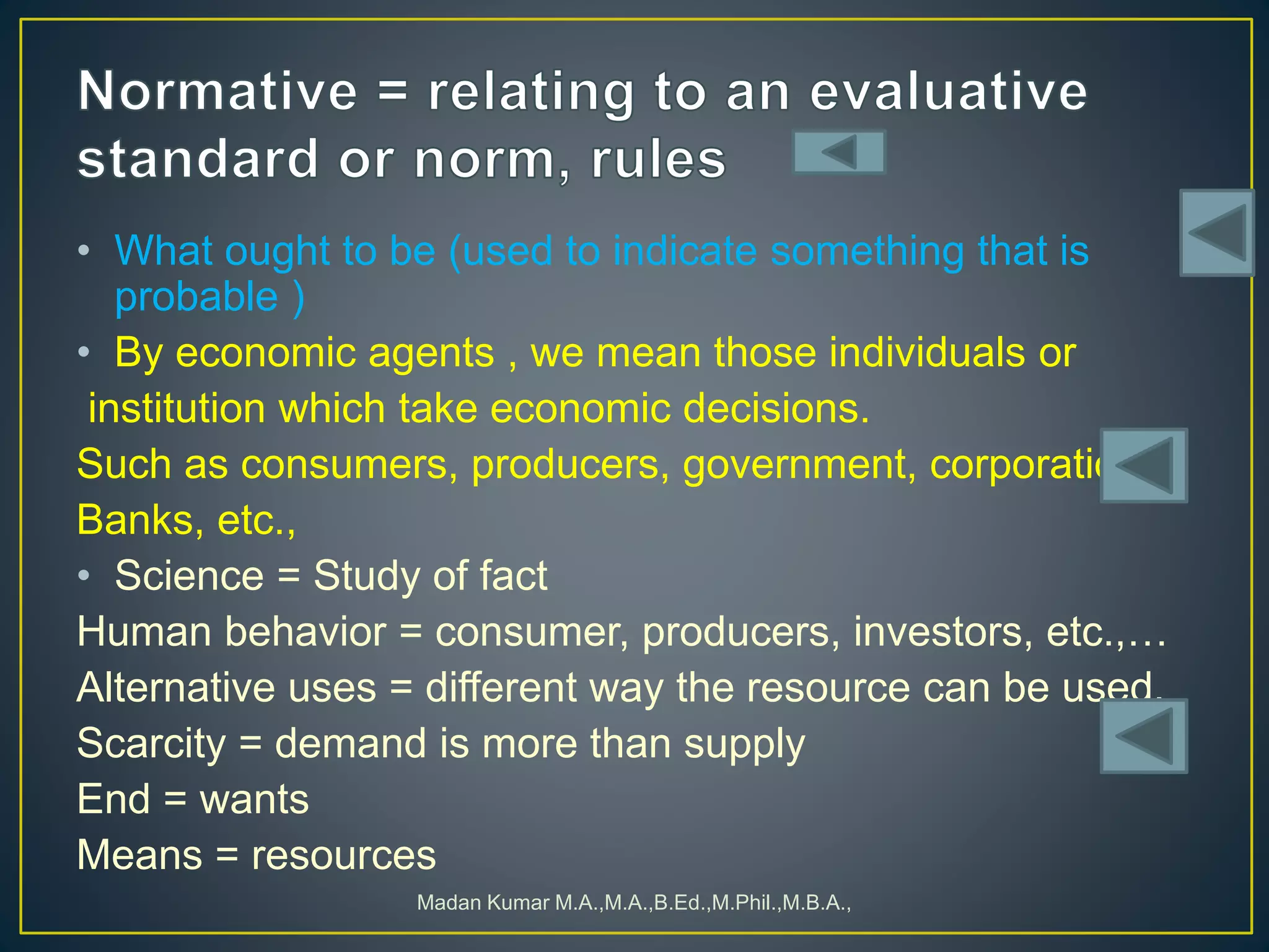 • What ought to be (used to indicate something that is
probable )
• By economic agents , we mean those individuals or
institution which take economic decisions.
Such as consumers, producers, government, corporation,
Banks, etc.,
• Science = Study of fact
Human behavior = consumer, producers, investors, etc.,…
Alternative uses = different way the resource can be used.
Scarcity = demand is more than supply
End = wants
Means = resources
Madan Kumar M.A.,M.A.,B.Ed.,M.Phil.,M.B.A.,
 