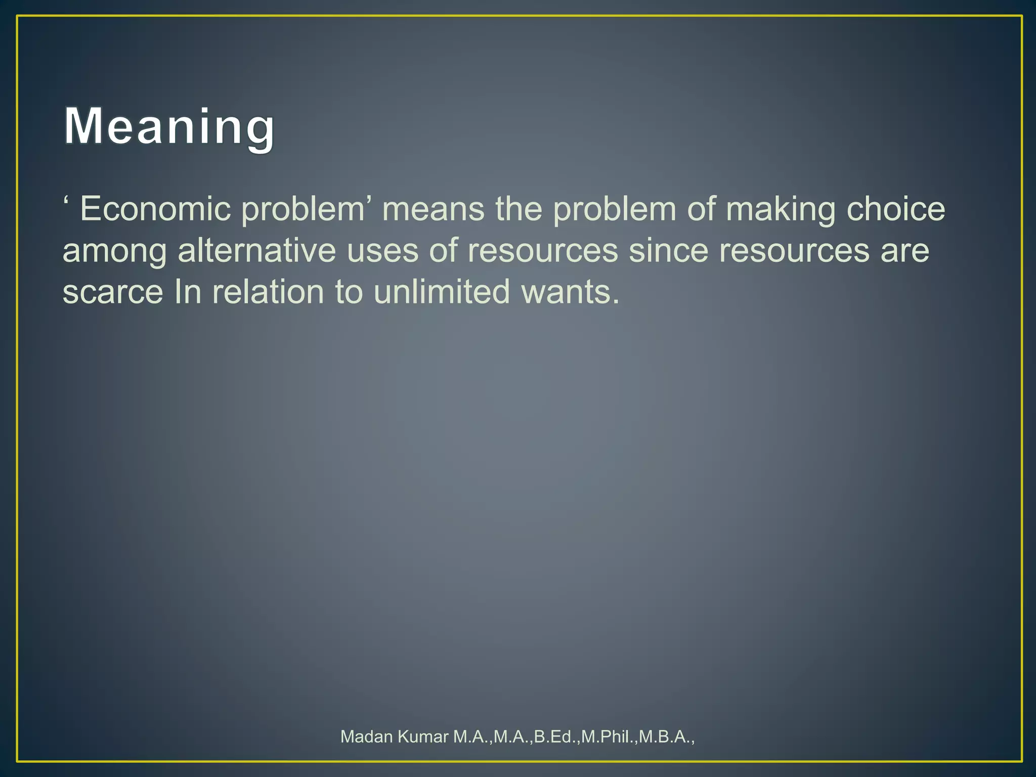 ‘ Economic problem’ means the problem of making choice
among alternative uses of resources since resources are
scarce In relation to unlimited wants.
Madan Kumar M.A.,M.A.,B.Ed.,M.Phil.,M.B.A.,
 