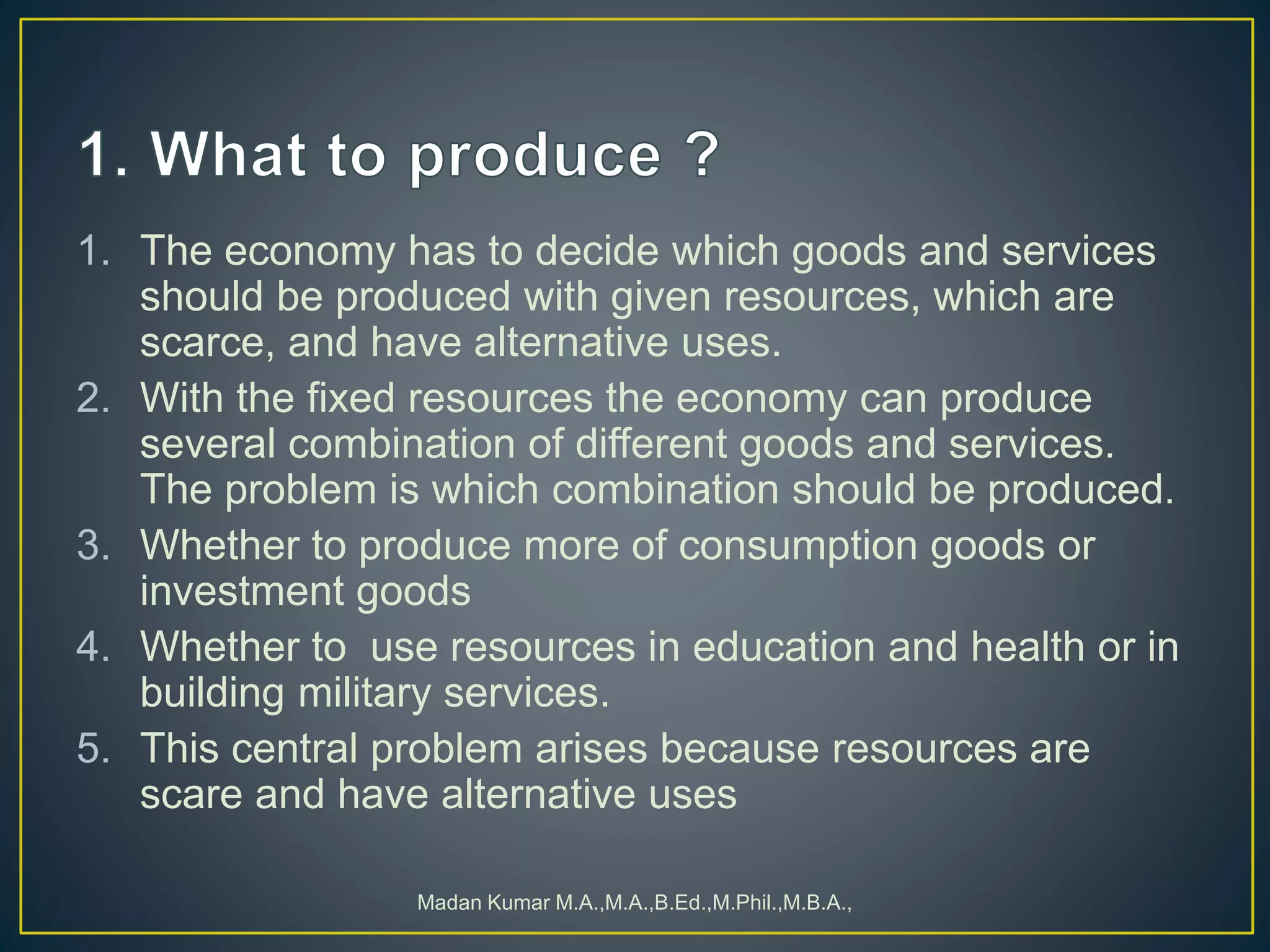 1. The economy has to decide which goods and services
should be produced with given resources, which are
scarce, and have alternative uses.
2. With the fixed resources the economy can produce
several combination of different goods and services.
The problem is which combination should be produced.
3. Whether to produce more of consumption goods or
investment goods
4. Whether to use resources in education and health or in
building military services.
5. This central problem arises because resources are
scare and have alternative uses
Madan Kumar M.A.,M.A.,B.Ed.,M.Phil.,M.B.A.,
 