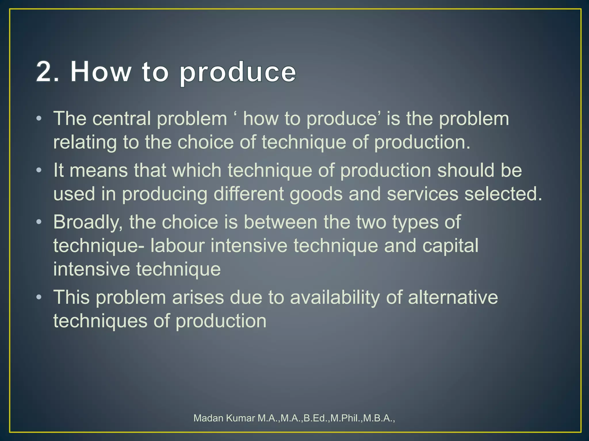 • The central problem ‘ how to produce’ is the problem
relating to the choice of technique of production.
• It means that which technique of production should be
used in producing different goods and services selected.
• Broadly, the choice is between the two types of
technique- labour intensive technique and capital
intensive technique
• This problem arises due to availability of alternative
techniques of production
Madan Kumar M.A.,M.A.,B.Ed.,M.Phil.,M.B.A.,
 