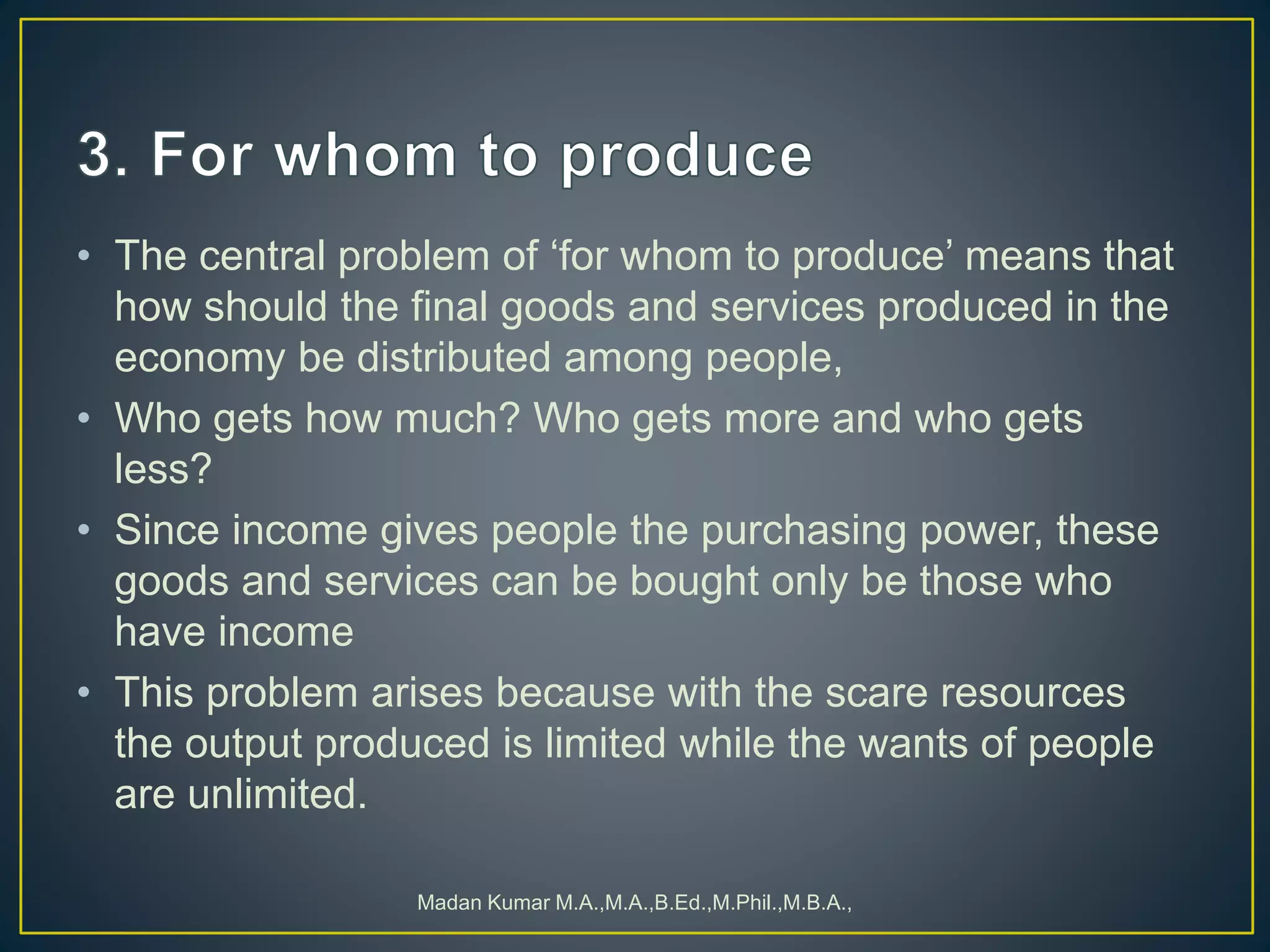 • The central problem of ‘for whom to produce’ means that
how should the final goods and services produced in the
economy be distributed among people,
• Who gets how much? Who gets more and who gets
less?
• Since income gives people the purchasing power, these
goods and services can be bought only be those who
have income
• This problem arises because with the scare resources
the output produced is limited while the wants of people
are unlimited.
Madan Kumar M.A.,M.A.,B.Ed.,M.Phil.,M.B.A.,
 