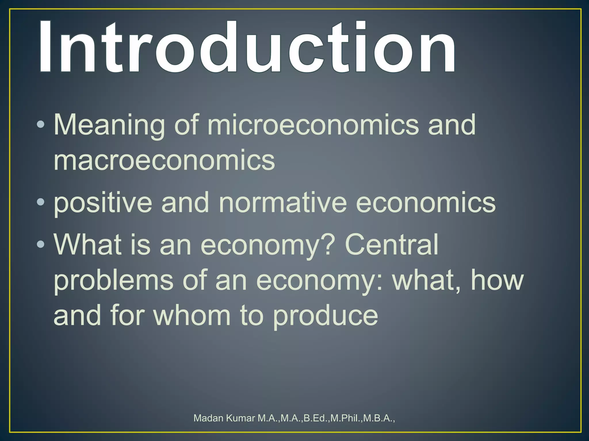 • Meaning of microeconomics and
macroeconomics
• positive and normative economics
• What is an economy? Central
problems of an economy: what, how
and for whom to produce
Madan Kumar M.A.,M.A.,B.Ed.,M.Phil.,M.B.A.,
 