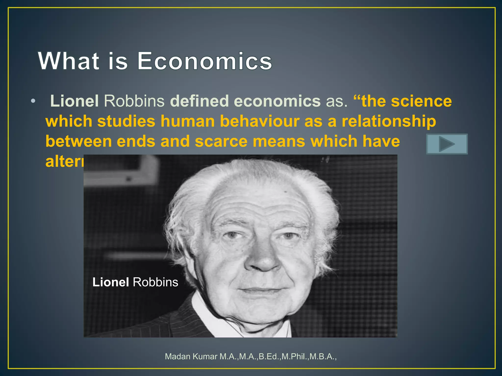 • Lionel Robbins defined economics as. “the science
which studies human behaviour as a relationship
between ends and scarce means which have
alternative uses”
Madan Kumar M.A.,M.A.,B.Ed.,M.Phil.,M.B.A.,
Lionel Robbins
 