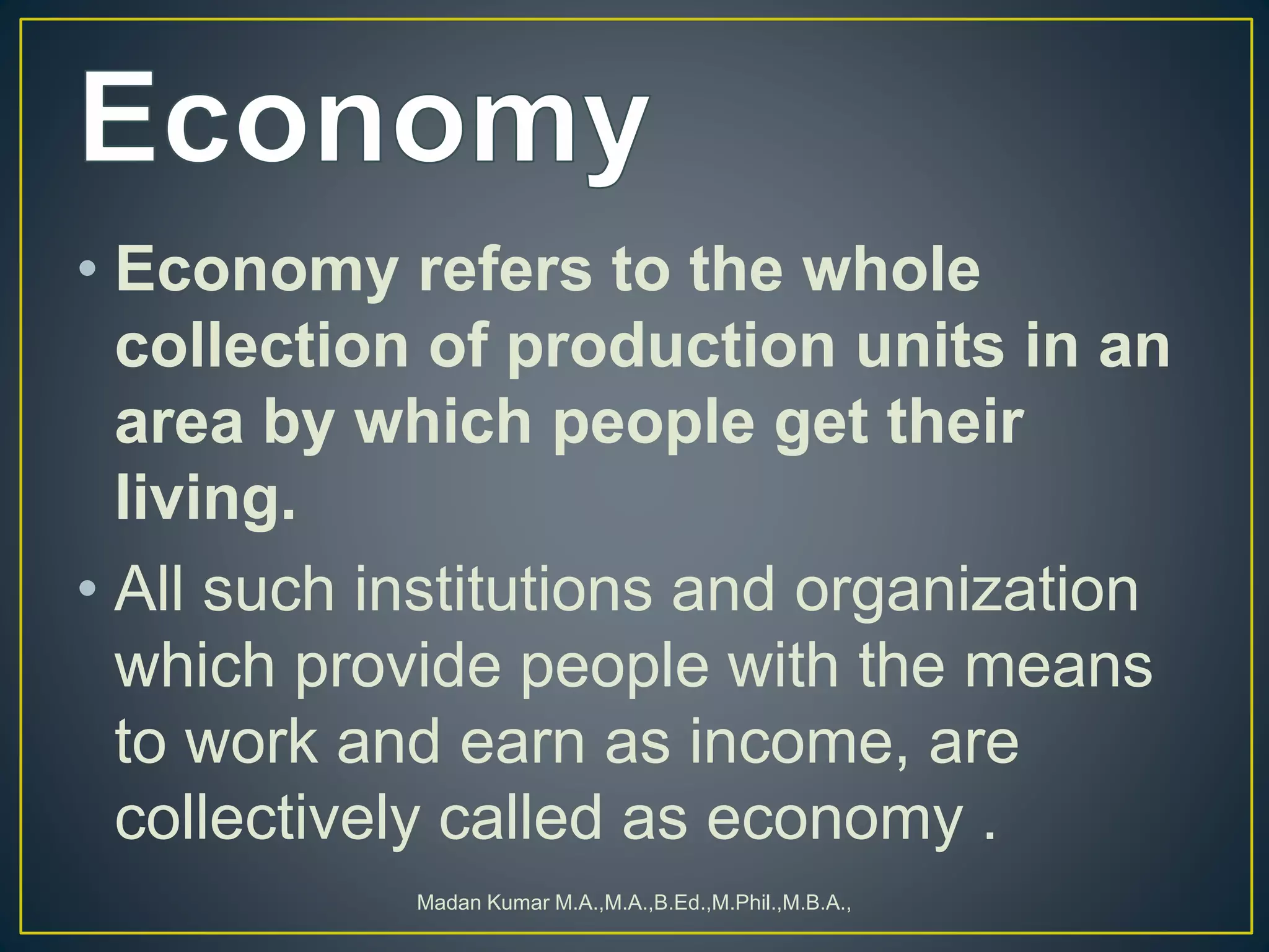• Economy refers to the whole
collection of production units in an
area by which people get their
living.
• All such institutions and organization
which provide people with the means
to work and earn as income, are
collectively called as economy .
Madan Kumar M.A.,M.A.,B.Ed.,M.Phil.,M.B.A.,
 