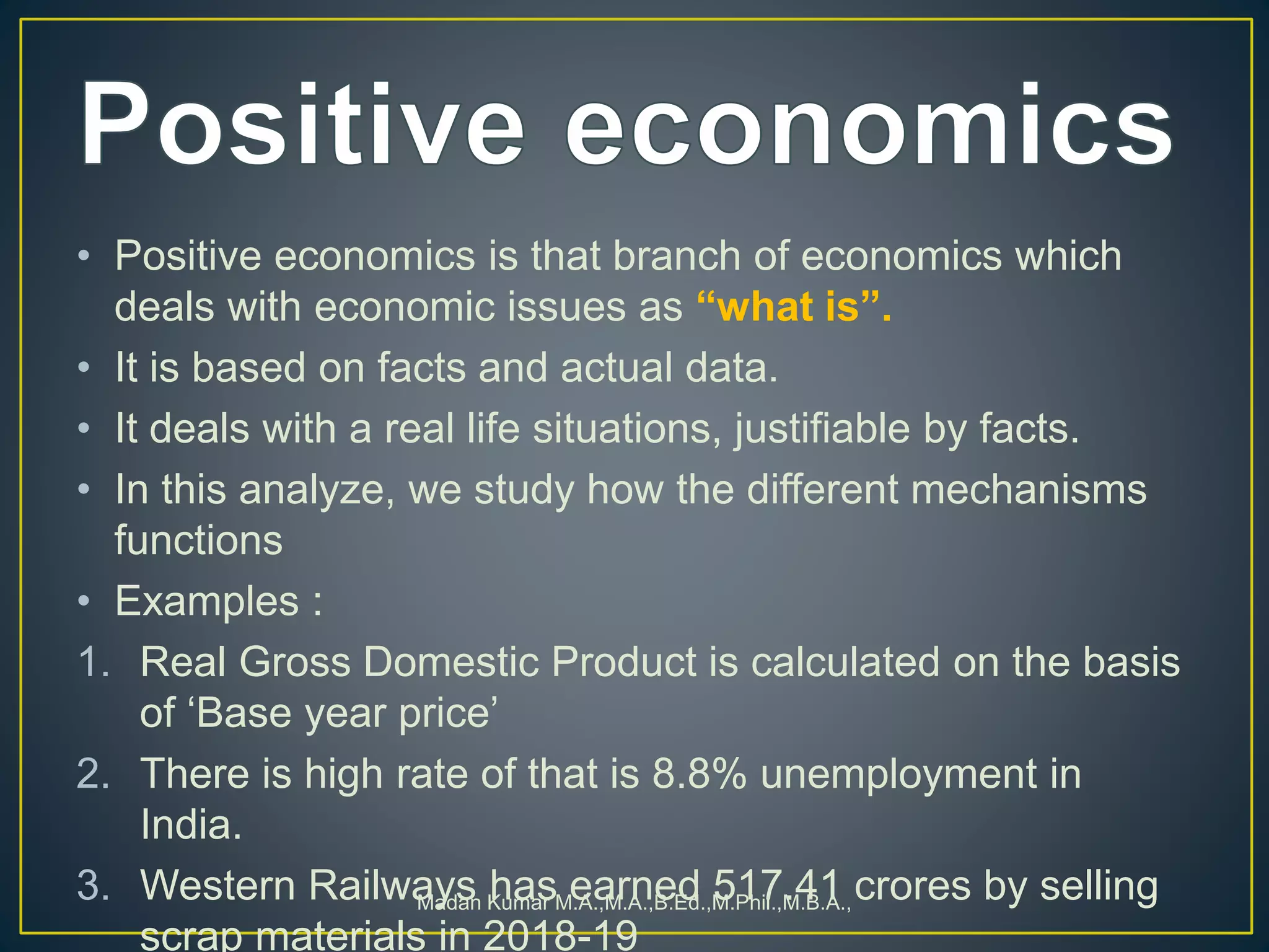 • Positive economics is that branch of economics which
deals with economic issues as “what is”.
• It is based on facts and actual data.
• It deals with a real life situations, justifiable by facts.
• In this analyze, we study how the different mechanisms
functions
• Examples :
1. Real Gross Domestic Product is calculated on the basis
of ‘Base year price’
2. There is high rate of that is 8.8% unemployment in
India.
3. Western Railways has earned 517.41 crores by selling
scrap materials in 2018-19
Madan Kumar M.A.,M.A.,B.Ed.,M.Phil.,M.B.A.,
 