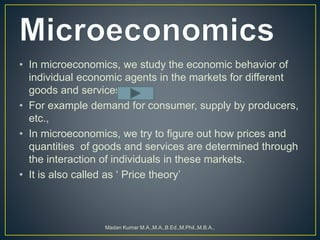• In microeconomics, we study the economic behavior of
individual economic agents in the markets for different
goods and services.
• For example demand for consumer, supply by producers,
etc.,
• In microeconomics, we try to figure out how prices and
quantities of goods and services are determined through
the interaction of individuals in these markets.
• It is also called as ‘ Price theory’
Madan Kumar M.A.,M.A.,B.Ed.,M.Phil.,M.B.A.,
 