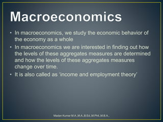 • In macroeconomics, we study the economic behavior of
the economy as a whole
• In macroeconomics we are interested in finding out how
the levels of these aggregates measures are determined
and how the levels of these aggregates measures
change over time.
• It is also called as ‘income and employment theory’
Madan Kumar M.A.,M.A.,B.Ed.,M.Phil.,M.B.A.,
 