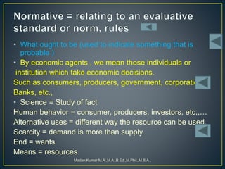 • What ought to be (used to indicate something that is
probable )
• By economic agents , we mean those individuals or
institution which take economic decisions.
Such as consumers, producers, government, corporation,
Banks, etc.,
• Science = Study of fact
Human behavior = consumer, producers, investors, etc.,…
Alternative uses = different way the resource can be used.
Scarcity = demand is more than supply
End = wants
Means = resources
Madan Kumar M.A.,M.A.,B.Ed.,M.Phil.,M.B.A.,
 