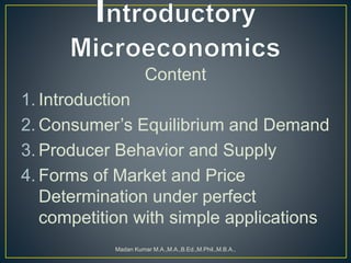 Content
1. Introduction
2. Consumer’s Equilibrium and Demand
3. Producer Behavior and Supply
4. Forms of Market and Price
Determination under perfect
competition with simple applications
Madan Kumar M.A.,M.A.,B.Ed.,M.Phil.,M.B.A.,
 