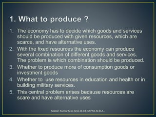 1. The economy has to decide which goods and services
should be produced with given resources, which are
scarce, and have alternative uses.
2. With the fixed resources the economy can produce
several combination of different goods and services.
The problem is which combination should be produced.
3. Whether to produce more of consumption goods or
investment goods
4. Whether to use resources in education and health or in
building military services.
5. This central problem arises because resources are
scare and have alternative uses
Madan Kumar M.A.,M.A.,B.Ed.,M.Phil.,M.B.A.,
 
