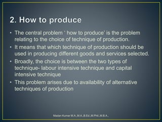 • The central problem ‘ how to produce’ is the problem
relating to the choice of technique of production.
• It means that which technique of production should be
used in producing different goods and services selected.
• Broadly, the choice is between the two types of
technique- labour intensive technique and capital
intensive technique
• This problem arises due to availability of alternative
techniques of production
Madan Kumar M.A.,M.A.,B.Ed.,M.Phil.,M.B.A.,
 