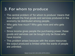 • The central problem of ‘for whom to produce’ means that
how should the final goods and services produced in the
economy be distributed among people,
• Who gets how much? Who gets more and who gets
less?
• Since income gives people the purchasing power, these
goods and services can be bought only be those who
have income
• This problem arises because with the scare resources
the output produced is limited while the wants of people
are unlimited.
Madan Kumar M.A.,M.A.,B.Ed.,M.Phil.,M.B.A.,
 